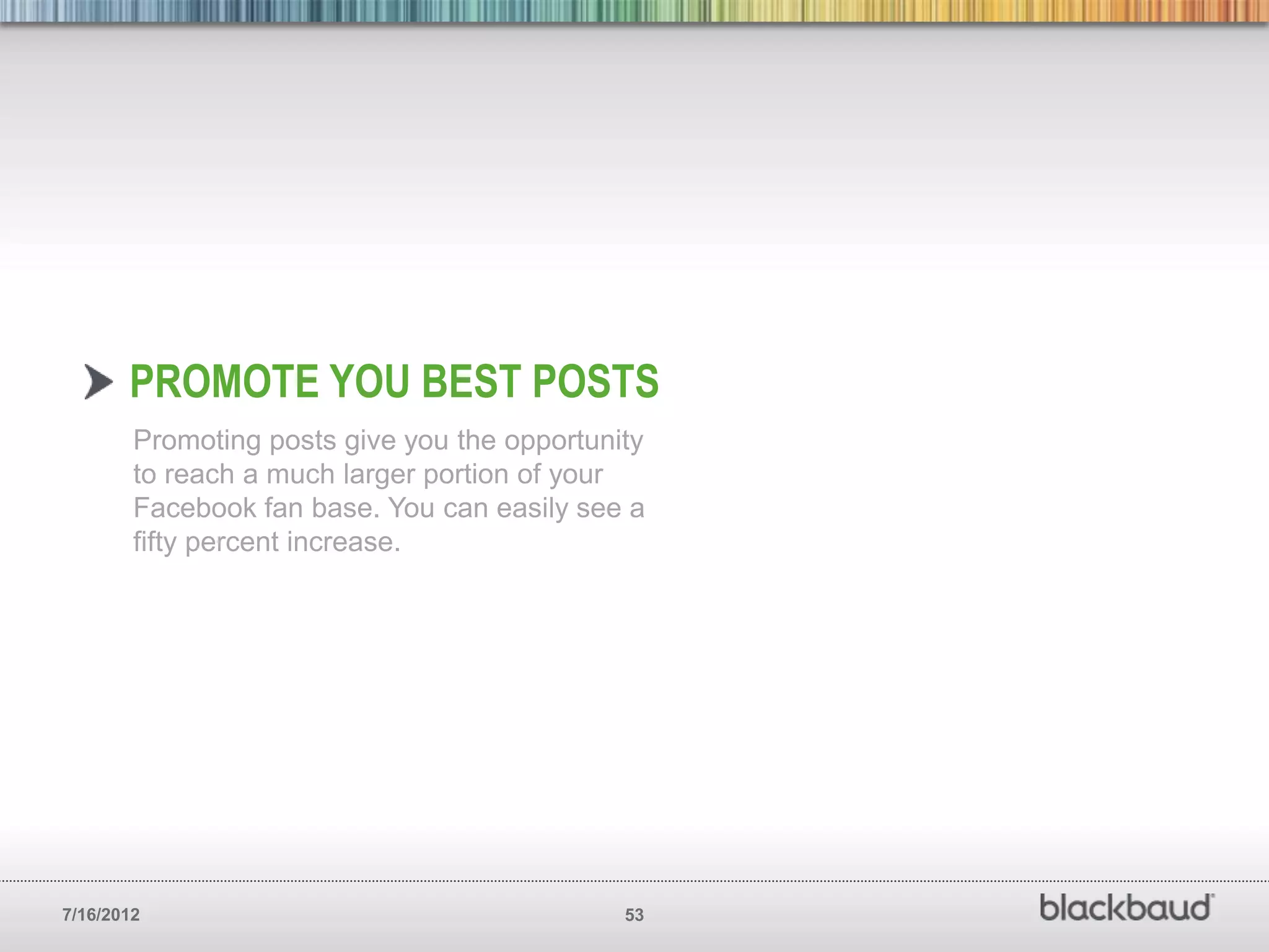 PROMOTE YOU BEST POSTS
        Promoting posts give you the opportunity
        to reach a much larger portion of your
        Facebook fan base. You can easily see a
        fifty percent increase.




7/16/2012                                     53
 
