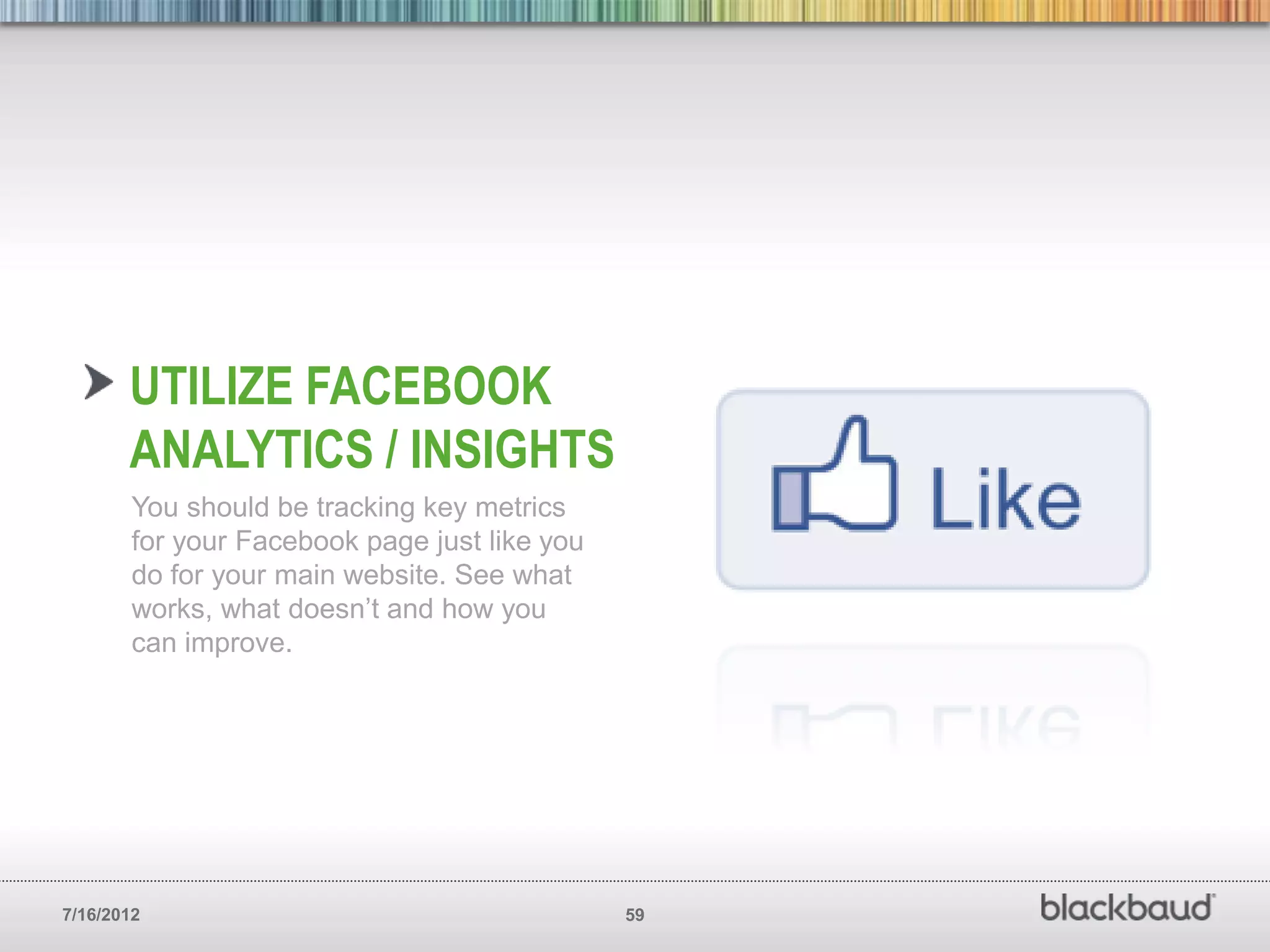 UTILIZE FACEBOOK
       ANALYTICS / INSIGHTS
        You should be tracking key metrics
        for your Facebook page just like you
        do for your main website. See what
        works, what doesn’t and how you
        can improve.




7/16/2012                                      59
 
