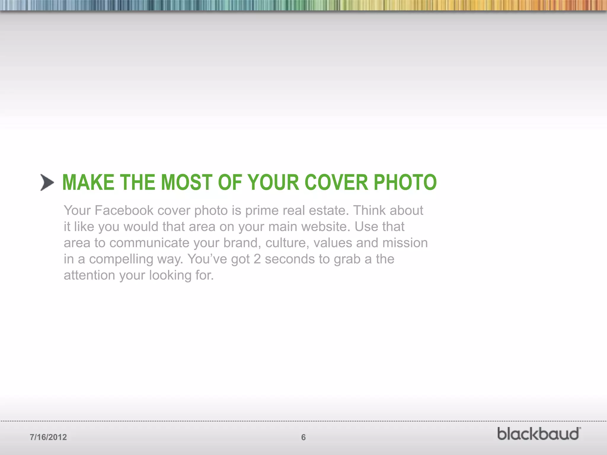 MAKE THE MOST OF YOUR COVER PHOTO
        Your Facebook cover photo is prime real estate. Think about
        it like you would that area on your main website. Use that
        area to communicate your brand, culture, values and mission
        in a compelling way. You’ve got 2 seconds to grab a the
        attention your looking for.




7/16/2012                                     6
 