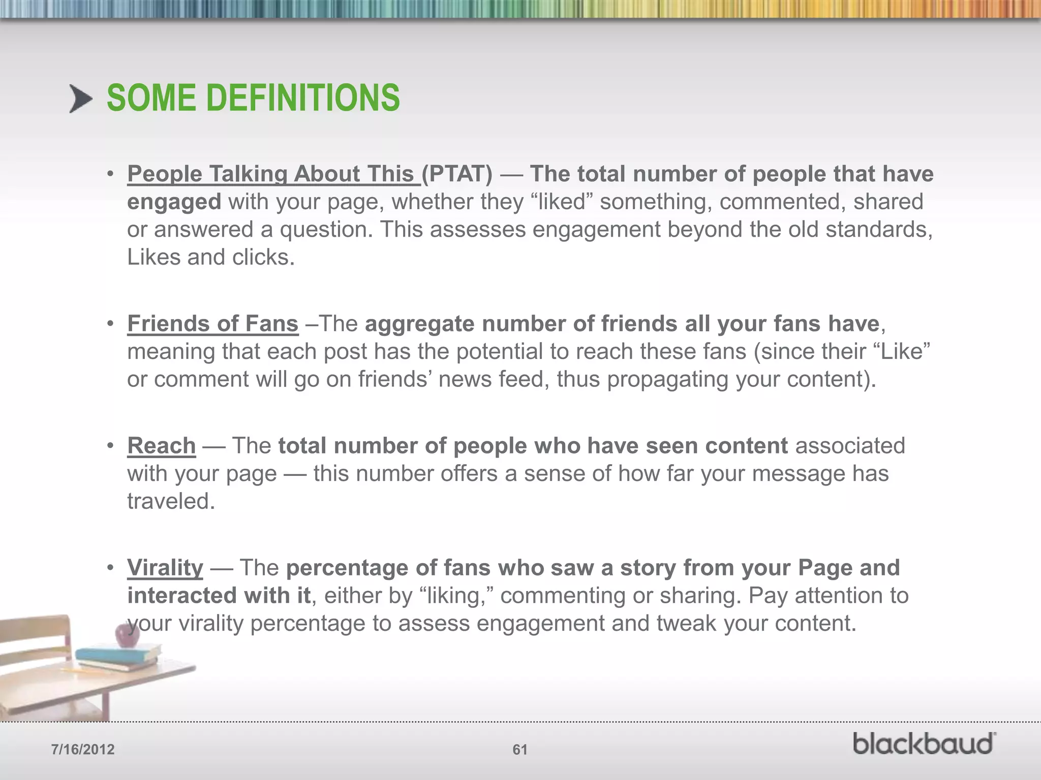SOME DEFINITIONS
       • People Talking About This (PTAT) — The total number of people that have
         engaged with your page, whether they ―liked‖ something, commented, shared
         or answered a question. This assesses engagement beyond the old standards,
         Likes and clicks.

       • Friends of Fans –The aggregate number of friends all your fans have,
         meaning that each post has the potential to reach these fans (since their ―Like‖
         or comment will go on friends’ news feed, thus propagating your content).

       • Reach — The total number of people who have seen content associated
         with your page — this number offers a sense of how far your message has
         traveled.

       • Virality — The percentage of fans who saw a story from your Page and
         interacted with it, either by ―liking,‖ commenting or sharing. Pay attention to
         your virality percentage to assess engagement and tweak your content.




7/16/2012                                      61
 
