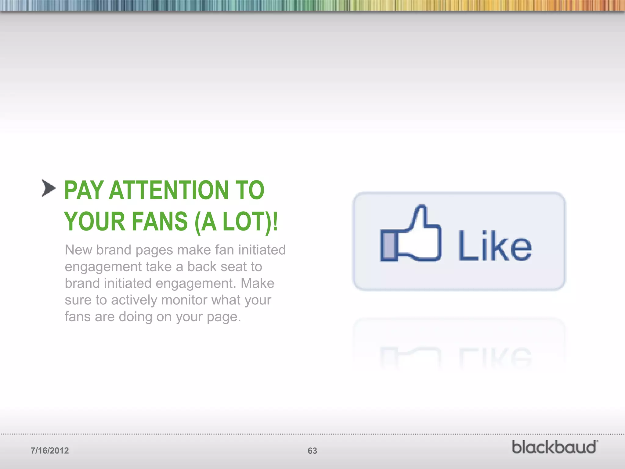 PAY ATTENTION TO
       YOUR FANS (A LOT)!
        New brand pages make fan initiated
        engagement take a back seat to
        brand initiated engagement. Make
        sure to actively monitor what your
        fans are doing on your page.




7/16/2012                                    63
 