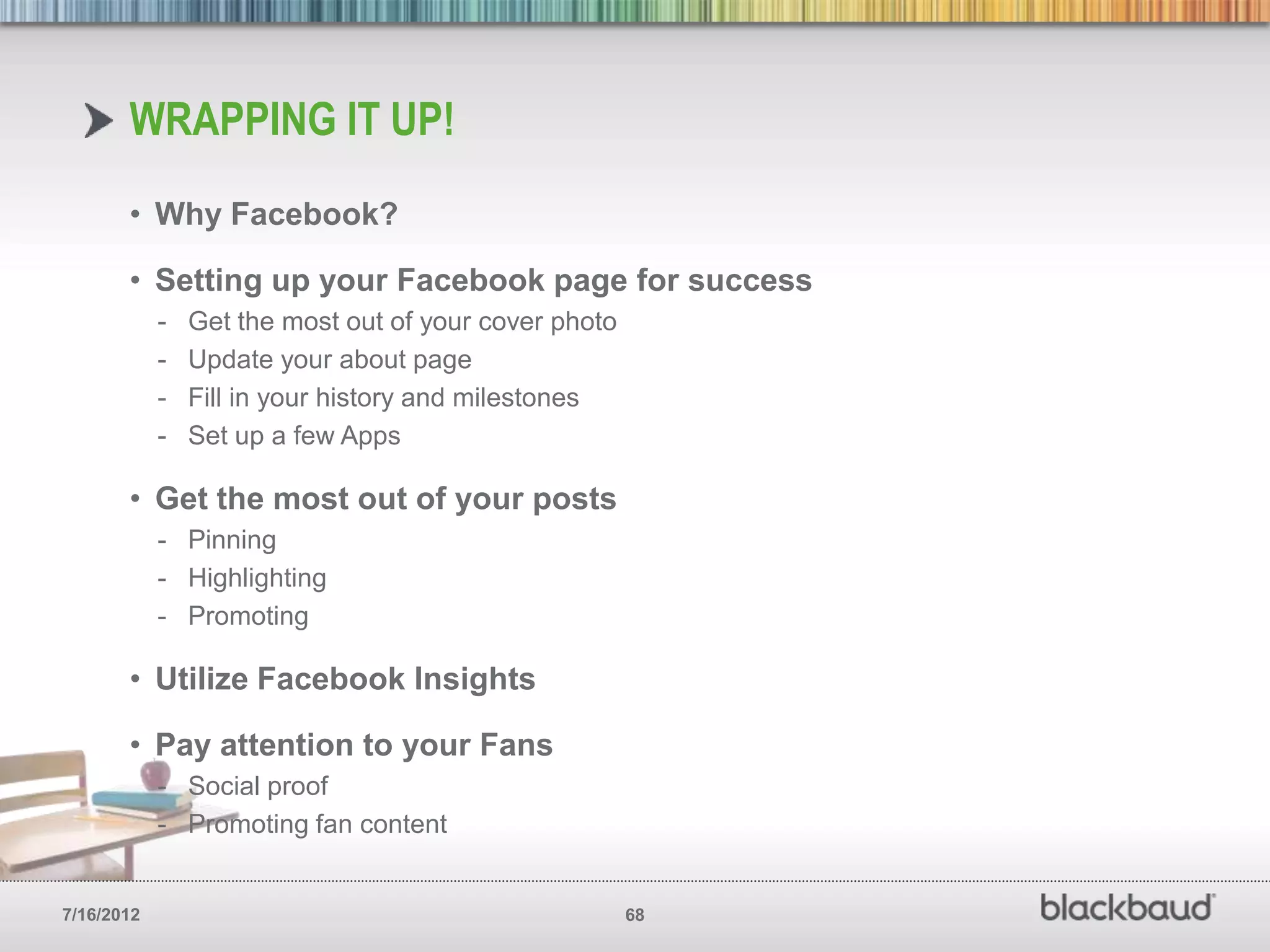 WRAPPING IT UP!
       • Why Facebook?

       • Setting up your Facebook page for success
            -   Get the most out of your cover photo
            -   Update your about page
            -   Fill in your history and milestones
            -   Set up a few Apps

       • Get the most out of your posts
            - Pinning
            - Highlighting
            - Promoting

       • Utilize Facebook Insights

       • Pay attention to your Fans
            - Social proof
            - Promoting fan content


7/16/2012                                              68
 