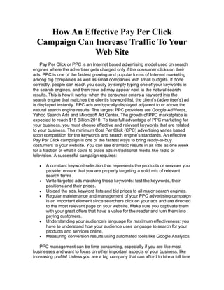 How An Effective Pay Per Click
  Campaign Can Increase Traffic To Your
               Web Site
    Pay Per Click or PPC is an Internet based advertising model used on search
engines where the advertiser gets charged only if the consumer clicks on their
ads. PPC is one of the fastest growing and popular forms of Internet marketing
among big companies as well as small companies with small budgets. If done
correctly, people can reach you easily by simply typing one of your keywords in
the search engines, and then your ad may appear next to the natural search
results. This is how it works: when the consumer enters a keyword into the
search engine that matches the client’s keyword list, the client’s (advertiser’s) ad
is displayed instantly. PPC ads are typically displayed adjacent to or above the
natural search engine results. The largest PPC providers are Google AdWords,
Yahoo Search Ads and Microsoft Ad Center. The growth of PPC marketplace is
expected to reach $15 Billion 2010. To take full advantage of PPC marketing for
your business, you must choose effective and relevant keywords that are related
to your business. The minimum Cost Per Click (CPC) advertising varies based
upon competition for the keywords and search engine’s standards. An effective
Pay Per Click campaign is one of the fastest ways to bring ready-to-buy
costumers to your website. You can see dramatic results in as little as one week
for a fraction of what it costs to place ads in traditional media like radio or
television. A successful campaign requires:

   •   A constant keyword selection that represents the products or services you
       provide: ensure that you are properly targeting a solid mix of relevant
       search terms.
   •   Write targeted ads matching those keywords: test the keywords, their
       positions and their prices.
   •   Upload the ads, keyword lists and bid prices to all major search engines.
   •   Regular maintenance and management of your PPC advertising campaign
       is an important element since searchers click on your ads and are directed
       to the most relevant page on your website. Make sure you captivate them
       with your great offers that have a value for the reader and turn them into
       paying customers.
   •   Understanding your audience’s language for maximum effectiveness: you
       have to understand how your audience uses language to search for your
       products and services online.
   •   Measuring conversion results using automated tools like Google Analytics.

    PPC management can be time consuming, especially if you are like most
businesses and want to focus on other important aspects of your business, like
increasing profits! Unless you are a big company that can afford to hire a full time
 