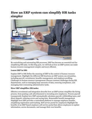 How an ERP system can simplify HR tasks
simpler
By centralizing and automating HR processes, ERP has become an essential tool for
simplifying HR tasks. In this blog post, we will look at how an ERP system can make
human resource management simpler and more efficient.
Learn ERP in HR:
Explain ERP in HR Define the meaning of ERP in the context of human resource
management. Highlight the different HR functions an ERP system can streamline,
including payroll, recruitment, benefits management, and employee profiling.
Challenges in human resource management Discuss common challenges facing HR
departments, such as managing large amounts of data, ensuring compliance, and
managing time-consuming administrative tasks.
How ERP simplifies HR tasks:
Effective recruitment and integration describe how an ERP system simplifies the hiring
process, from posting a job advertisement to recruiting new employees. Process payroll
transparently Explain how ERP automatically calculates payroll, withholding taxes, and
direct deposit, reducing errors and saving time. Reasonable benefit management
Highlight how ERP provides a centralized platform to manage employee benefits,
simplifying registration and tracking. Self-service portal for employees Highlight the
benefits of an ERP-based employee self-service portal that allows employees to update
information, access documents, and manage their own benefits.
 