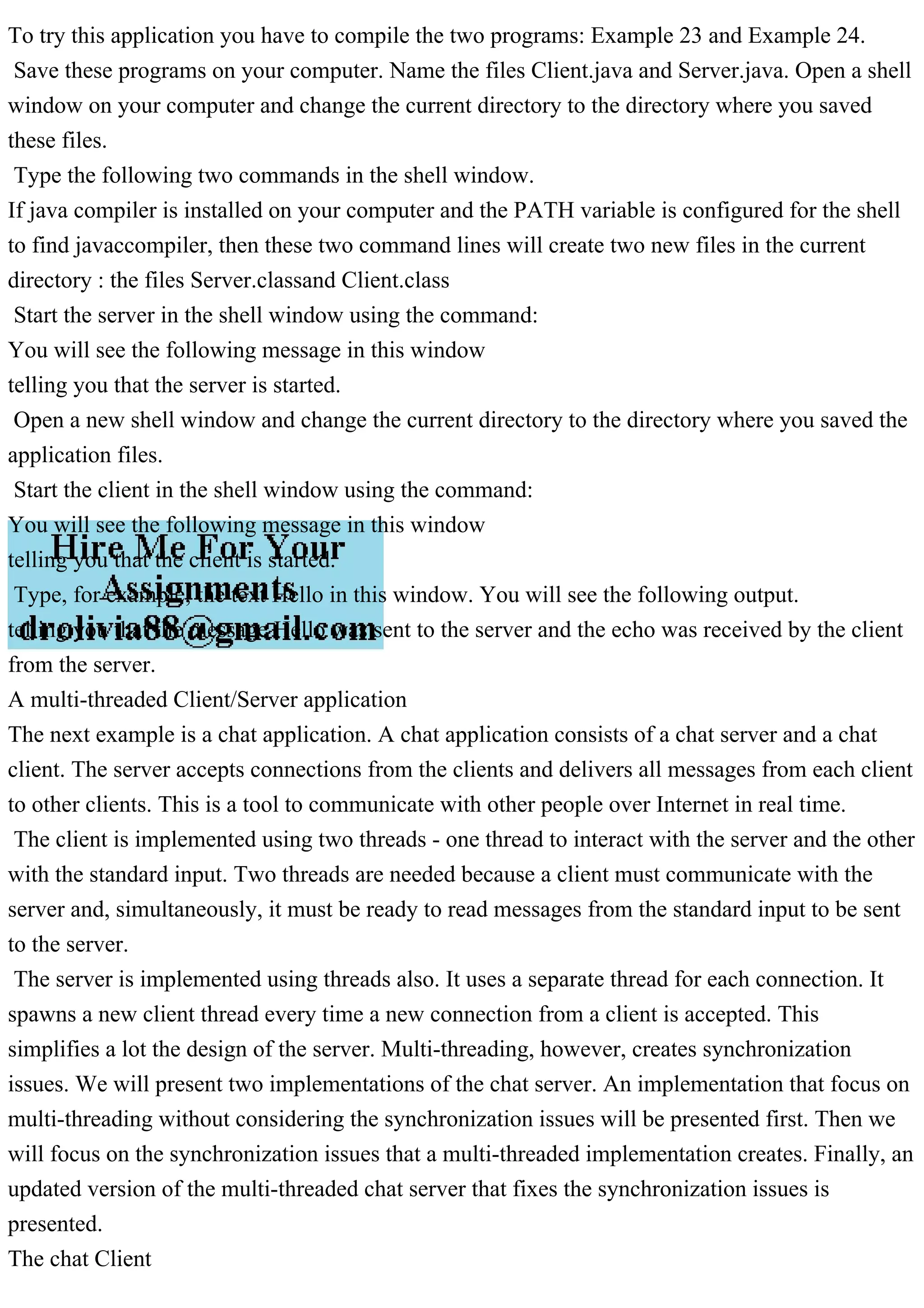 To try this application you have to compile the two programs: Example 23 and Example 24. Save these programs on your computer. Name the files Client.java and Server.java. Open a shell window on your computer and change the current directory to the directory where you saved these files. Type the following two commands in the shell window. If java compiler is installed on your computer and the PATH variable is configured for the shell to find javaccompiler, then these two command lines will create two new files in the current directory : the files Server.classand Client.class Start the server in the shell window using the command: You will see the following message in this window telling you that the server is started. Open a new shell window and change the current directory to the directory where you saved the application files. Start the client in the shell window using the command: You will see the following message in this window telling you that the client is started. Type, for example, the text Hello in this window. You will see the following output. telling you that the message Hello was sent to the server and the echo was received by the client from the server. A multi-threaded Client/Server application The next example is a chat application. A chat application consists of a chat server and a chat client. The server accepts connections from the clients and delivers all messages from each client to other clients. This is a tool to communicate with other people over Internet in real time. The client is implemented using two threads - one thread to interact with the server and the other with the standard input. Two threads are needed because a client must communicate with the server and, simultaneously, it must be ready to read messages from the standard input to be sent to the server. The server is implemented using threads also. It uses a separate thread for each connection. It spawns a new client thread every time a new connection from a client is accepted. This simplifies a lot the design of the server. Multi-threading, however, creates synchronization issues. We will present two implementations of the chat server. An implementation that focus on multi-threading without considering the synchronization issues will be presented first. Then we will focus on the synchronization issues that a multi-threaded implementation creates. Finally, an updated version of the multi-threaded chat server that fixes the synchronization issues is presented. The chat Client 