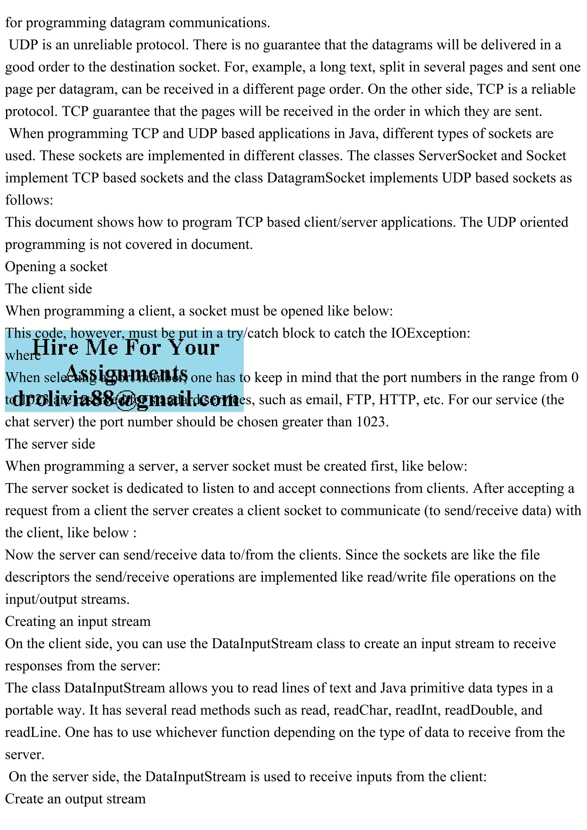 for programming datagram communications. UDP is an unreliable protocol. There is no guarantee that the datagrams will be delivered in a good order to the destination socket. For, example, a long text, split in several pages and sent one page per datagram, can be received in a different page order. On the other side, TCP is a reliable protocol. TCP guarantee that the pages will be received in the order in which they are sent. When programming TCP and UDP based applications in Java, different types of sockets are used. These sockets are implemented in different classes. The classes ServerSocket and Socket implement TCP based sockets and the class DatagramSocket implements UDP based sockets as follows: This document shows how to program TCP based client/server applications. The UDP oriented programming is not covered in document. Opening a socket The client side When programming a client, a socket must be opened like below: This code, however, must be put in a try/catch block to catch the IOException: where When selecting a port number, one has to keep in mind that the port numbers in the range from 0 to 1023 are reserved for standard services, such as email, FTP, HTTP, etc. For our service (the chat server) the port number should be chosen greater than 1023. The server side When programming a server, a server socket must be created first, like below: The server socket is dedicated to listen to and accept connections from clients. After accepting a request from a client the server creates a client socket to communicate (to send/receive data) with the client, like below : Now the server can send/receive data to/from the clients. Since the sockets are like the file descriptors the send/receive operations are implemented like read/write file operations on the input/output streams. Creating an input stream On the client side, you can use the DataInputStream class to create an input stream to receive responses from the server: The class DataInputStream allows you to read lines of text and Java primitive data types in a portable way. It has several read methods such as read, readChar, readInt, readDouble, and readLine. One has to use whichever function depending on the type of data to receive from the server. On the server side, the DataInputStream is used to receive inputs from the client: Create an output stream 