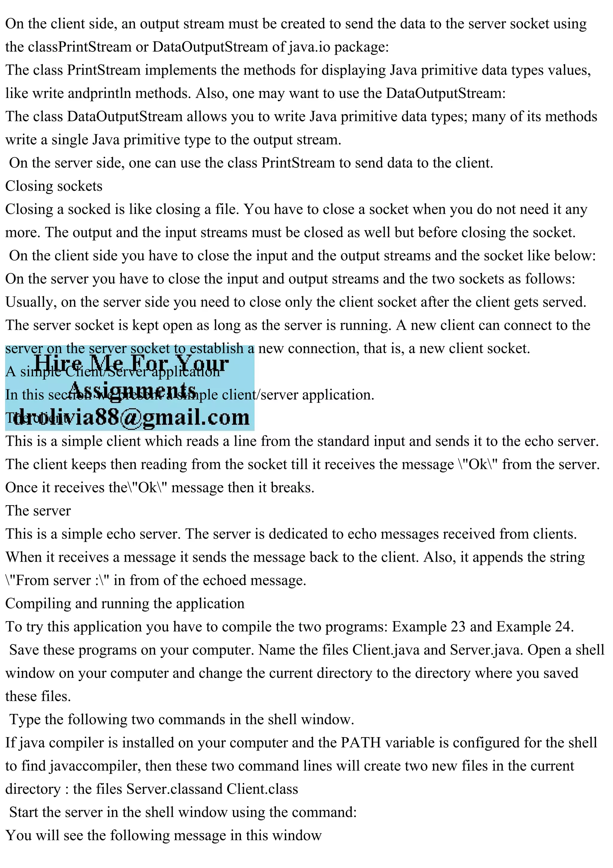 On the client side, an output stream must be created to send the data to the server socket using the classPrintStream or DataOutputStream of java.io package: The class PrintStream implements the methods for displaying Java primitive data types values, like write andprintln methods. Also, one may want to use the DataOutputStream: The class DataOutputStream allows you to write Java primitive data types; many of its methods write a single Java primitive type to the output stream. On the server side, one can use the class PrintStream to send data to the client. Closing sockets Closing a socked is like closing a file. You have to close a socket when you do not need it any more. The output and the input streams must be closed as well but before closing the socket. On the client side you have to close the input and the output streams and the socket like below: On the server you have to close the input and output streams and the two sockets as follows: Usually, on the server side you need to close only the client socket after the client gets served. The server socket is kept open as long as the server is running. A new client can connect to the server on the server socket to establish a new connection, that is, a new client socket. A simple Client/Server application In this section we present a simple client/server application. The client This is a simple client which reads a line from the standard input and sends it to the echo server. The client keeps then reading from the socket till it receives the message "Ok" from the server. Once it receives the"Ok" message then it breaks. The server This is a simple echo server. The server is dedicated to echo messages received from clients. When it receives a message it sends the message back to the client. Also, it appends the string "From server :" in from of the echoed message. Compiling and running the application To try this application you have to compile the two programs: Example 23 and Example 24. Save these programs on your computer. Name the files Client.java and Server.java. Open a shell window on your computer and change the current directory to the directory where you saved these files. Type the following two commands in the shell window. If java compiler is installed on your computer and the PATH variable is configured for the shell to find javaccompiler, then these two command lines will create two new files in the current directory : the files Server.classand Client.class Start the server in the shell window using the command: You will see the following message in this window 