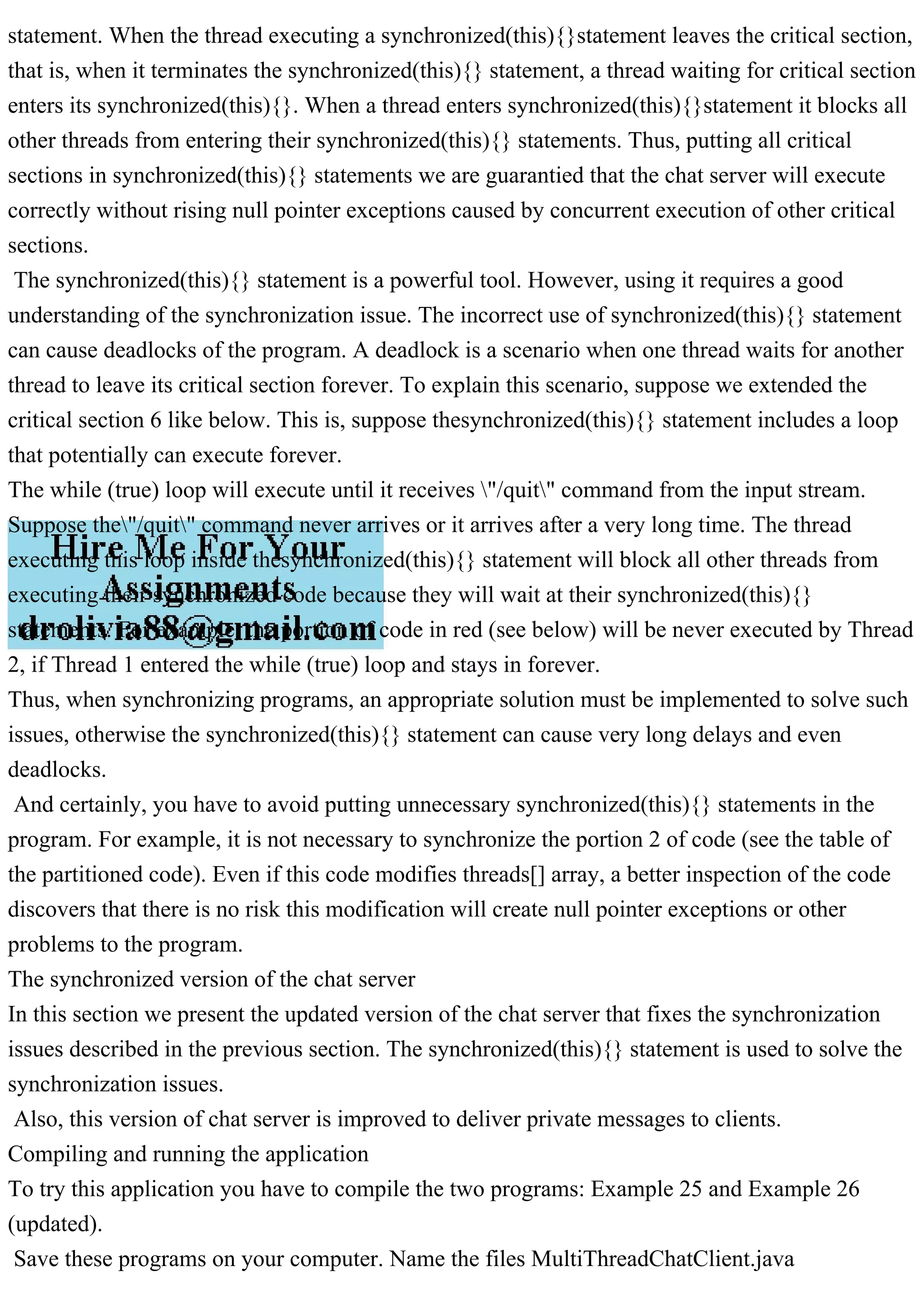 statement. When the thread executing a synchronized(this){}statement leaves the critical section, that is, when it terminates the synchronized(this){} statement, a thread waiting for critical section enters its synchronized(this){}. When a thread enters synchronized(this){}statement it blocks all other threads from entering their synchronized(this){} statements. Thus, putting all critical sections in synchronized(this){} statements we are guarantied that the chat server will execute correctly without rising null pointer exceptions caused by concurrent execution of other critical sections. The synchronized(this){} statement is a powerful tool. However, using it requires a good understanding of the synchronization issue. The incorrect use of synchronized(this){} statement can cause deadlocks of the program. A deadlock is a scenario when one thread waits for another thread to leave its critical section forever. To explain this scenario, suppose we extended the critical section 6 like below. This is, suppose thesynchronized(this){} statement includes a loop that potentially can execute forever. The while (true) loop will execute until it receives "/quit" command from the input stream. Suppose the"/quit" command never arrives or it arrives after a very long time. The thread executing this loop inside thesynchronized(this){} statement will block all other threads from executing their synchronized code because they will wait at their synchronized(this){} statements. For example, the portion of code in red (see below) will be never executed by Thread 2, if Thread 1 entered the while (true) loop and stays in forever. Thus, when synchronizing programs, an appropriate solution must be implemented to solve such issues, otherwise the synchronized(this){} statement can cause very long delays and even deadlocks. And certainly, you have to avoid putting unnecessary synchronized(this){} statements in the program. For example, it is not necessary to synchronize the portion 2 of code (see the table of the partitioned code). Even if this code modifies threads[] array, a better inspection of the code discovers that there is no risk this modification will create null pointer exceptions or other problems to the program. The synchronized version of the chat server In this section we present the updated version of the chat server that fixes the synchronization issues described in the previous section. The synchronized(this){} statement is used to solve the synchronization issues. Also, this version of chat server is improved to deliver private messages to clients. Compiling and running the application To try this application you have to compile the two programs: Example 25 and Example 26 (updated). Save these programs on your computer. Name the files MultiThreadChatClient.java 