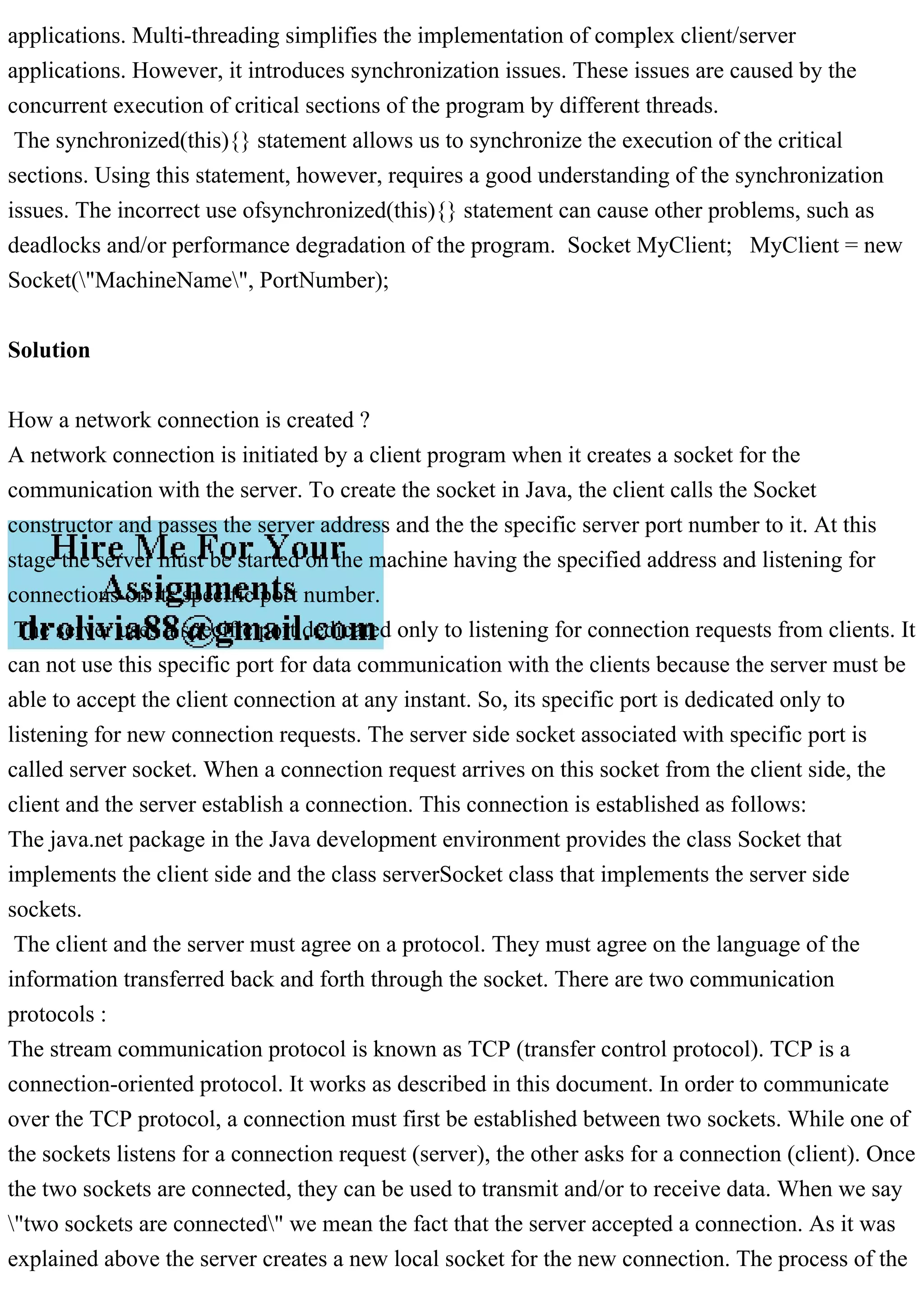 applications. Multi-threading simplifies the implementation of complex client/server applications. However, it introduces synchronization issues. These issues are caused by the concurrent execution of critical sections of the program by different threads. The synchronized(this){} statement allows us to synchronize the execution of the critical sections. Using this statement, however, requires a good understanding of the synchronization issues. The incorrect use ofsynchronized(this){} statement can cause other problems, such as deadlocks and/or performance degradation of the program. Socket MyClient; MyClient = new Socket("MachineName", PortNumber); Solution How a network connection is created ? A network connection is initiated by a client program when it creates a socket for the communication with the server. To create the socket in Java, the client calls the Socket constructor and passes the server address and the the specific server port number to it. At this stage the server must be started on the machine having the specified address and listening for connections on its specific port number. The server uses a specific port dedicated only to listening for connection requests from clients. It can not use this specific port for data communication with the clients because the server must be able to accept the client connection at any instant. So, its specific port is dedicated only to listening for new connection requests. The server side socket associated with specific port is called server socket. When a connection request arrives on this socket from the client side, the client and the server establish a connection. This connection is established as follows: The java.net package in the Java development environment provides the class Socket that implements the client side and the class serverSocket class that implements the server side sockets. The client and the server must agree on a protocol. They must agree on the language of the information transferred back and forth through the socket. There are two communication protocols : The stream communication protocol is known as TCP (transfer control protocol). TCP is a connection-oriented protocol. It works as described in this document. In order to communicate over the TCP protocol, a connection must first be established between two sockets. While one of the sockets listens for a connection request (server), the other asks for a connection (client). Once the two sockets are connected, they can be used to transmit and/or to receive data. When we say "two sockets are connected" we mean the fact that the server accepted a connection. As it was explained above the server creates a new local socket for the new connection. The process of the 