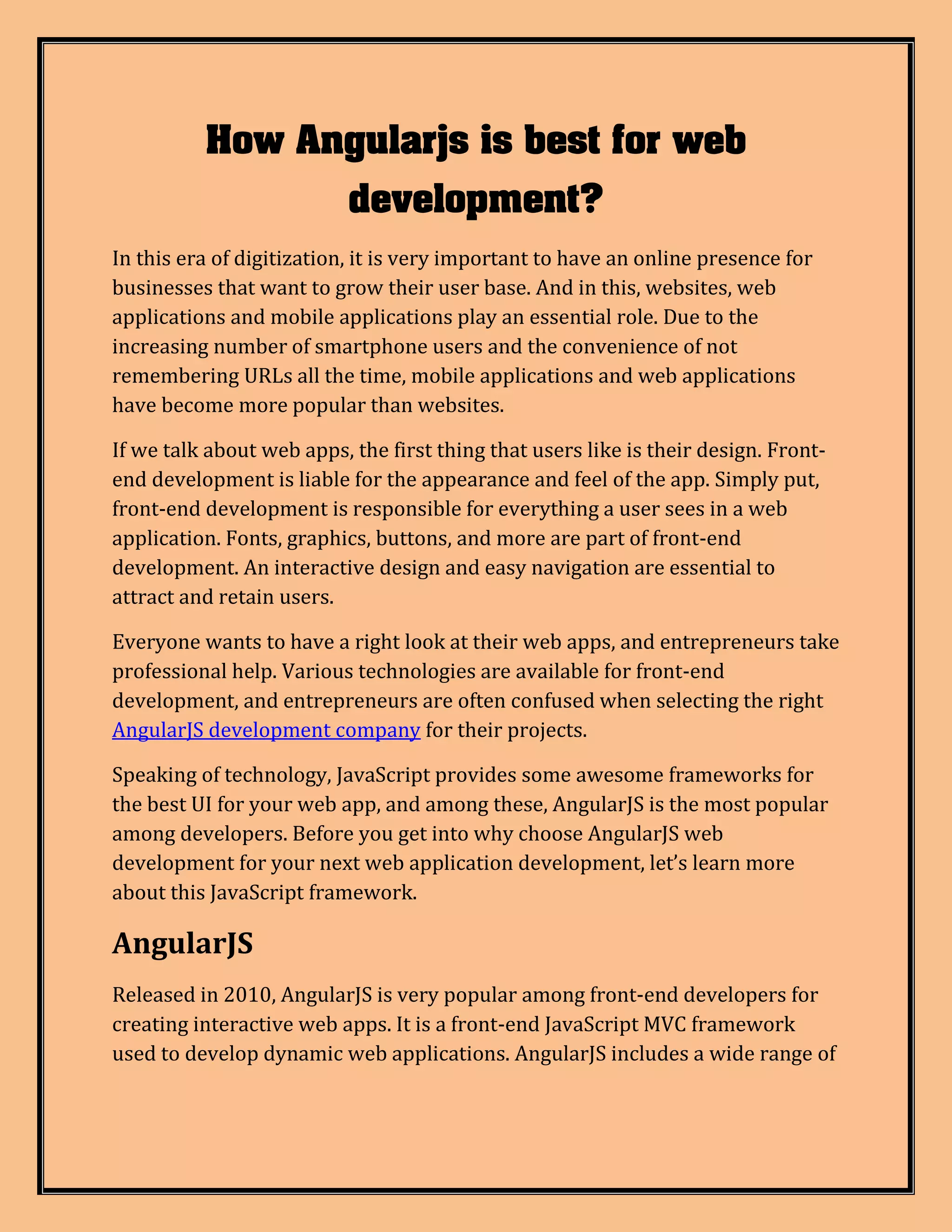How Angularjs is best for web development? In this era of digitization, it is very important to have an online presence for businesses that want to grow their user base. And in this, websites, web applications and mobile applications play an essential role. Due to the increasing number of smartphone users and the convenience of not remembering URLs all the time, mobile applications and web applications have become more popular than websites. If we talk about web apps, the first thing that users like is their design. Front- end development is liable for the appearance and feel of the app. Simply put, front-end development is responsible for everything a user sees in a web application. Fonts, graphics, buttons, and more are part of front-end development. An interactive design and easy navigation are essential to attract and retain users. Everyone wants to have a right look at their web apps, and entrepreneurs take professional help. Various technologies are available for front-end development, and entrepreneurs are often confused when selecting the right AngularJS development company for their projects. Speaking of technology, JavaScript provides some awesome frameworks for the best UI for your web app, and among these, AngularJS is the most popular among developers. Before you get into why choose AngularJS web development for your next web application development, let’s learn more about this JavaScript framework. AngularJS Released in 2010, AngularJS is very popular among front-end developers for creating interactive web apps. It is a front-end JavaScript MVC framework used to develop dynamic web applications. AngularJS includes a wide range of 