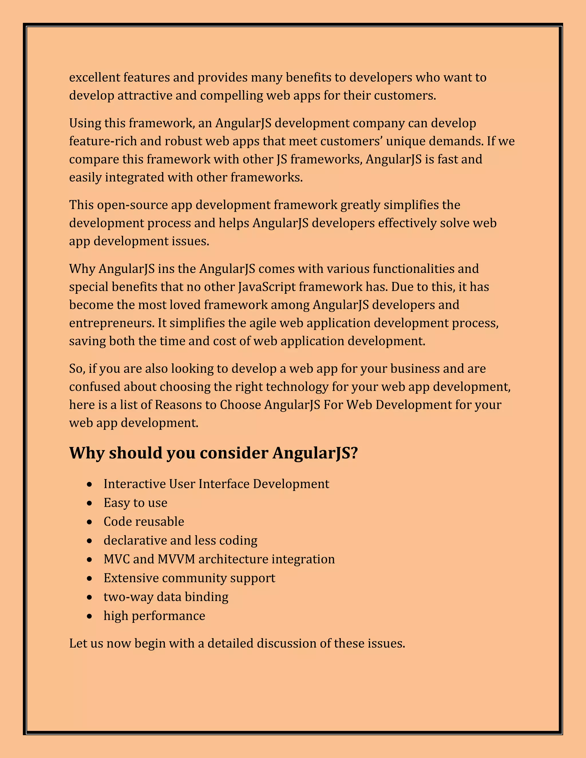 excellent features and provides many benefits to developers who want to develop attractive and compelling web apps for their customers. Using this framework, an AngularJS development company can develop feature-rich and robust web apps that meet customers’ unique demands. If we compare this framework with other JS frameworks, AngularJS is fast and easily integrated with other frameworks. This open-source app development framework greatly simplifies the development process and helps AngularJS developers effectively solve web app development issues. Why AngularJS ins the AngularJS comes with various functionalities and special benefits that no other JavaScript framework has. Due to this, it has become the most loved framework among AngularJS developers and entrepreneurs. It simplifies the agile web application development process, saving both the time and cost of web application development. So, if you are also looking to develop a web app for your business and are confused about choosing the right technology for your web app development, here is a list of Reasons to Choose AngularJS For Web Development for your web app development. Why should you consider AngularJS?  Interactive User Interface Development  Easy to use  Code reusable  declarative and less coding  MVC and MVVM architecture integration  Extensive community support  two-way data binding  high performance Let us now begin with a detailed discussion of these issues. 
