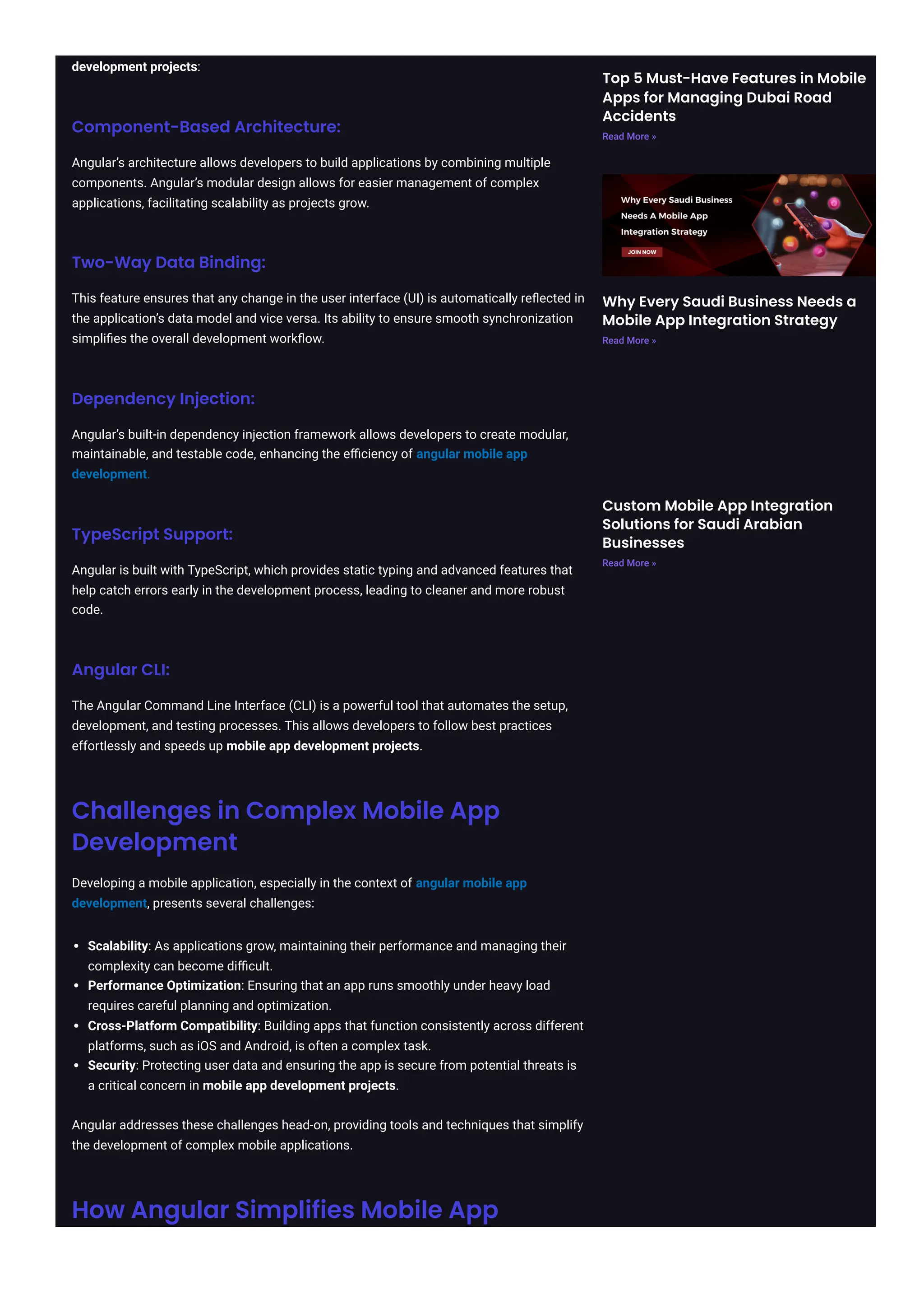 development projects: Component-Based Architecture: Angular’s architecture allows developers to build applications by combining multiple components. Angular’s modular design allows for easier management of complex applications, facilitating scalability as projects grow. Two-Way Data Binding: This feature ensures that any change in the user interface (UI) is automatically reflected in the application’s data model and vice versa. Its ability to ensure smooth synchronization simplifies the overall development workflow. Dependency Injection: Angular’s built-in dependency injection framework allows developers to create modular, maintainable, and testable code, enhancing the efficiency of angular mobile app development. TypeScript Support: Angular is built with TypeScript, which provides static typing and advanced features that help catch errors early in the development process, leading to cleaner and more robust code. Angular CLI: The Angular Command Line Interface (CLI) is a powerful tool that automates the setup, development, and testing processes. This allows developers to follow best practices effortlessly and speeds up mobile app development projects. Challenges in Complex Mobile App Development Developing a mobile application, especially in the context of angular mobile app development, presents several challenges: Scalability: As applications grow, maintaining their performance and managing their complexity can become difficult. Performance Optimization: Ensuring that an app runs smoothly under heavy load requires careful planning and optimization. Cross-Platform Compatibility: Building apps that function consistently across different platforms, such as iOS and Android, is often a complex task. Security: Protecting user data and ensuring the app is secure from potential threats is a critical concern in mobile app development projects. Angular addresses these challenges head-on, providing tools and techniques that simplify the development of complex mobile applications. How Angular Simplifies Mobile App Top 5 Must-Have Features in Mobile Apps for Managing Dubai Road Accidents Read More » Why Every Saudi Business Needs a Mobile App Integration Strategy Read More » Custom Mobile App Integration Solutions for Saudi Arabian Businesses Read More » 