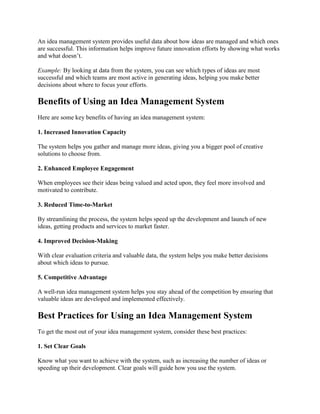 An idea management system provides useful data about how ideas are managed and which ones
are successful. This information helps improve future innovation efforts by showing what works
and what doesn’t.
Example: By looking at data from the system, you can see which types of ideas are most
successful and which teams are most active in generating ideas, helping you make better
decisions about where to focus your efforts.
Benefits of Using an Idea Management System
Here are some key benefits of having an idea management system:
1. Increased Innovation Capacity
The system helps you gather and manage more ideas, giving you a bigger pool of creative
solutions to choose from.
2. Enhanced Employee Engagement
When employees see their ideas being valued and acted upon, they feel more involved and
motivated to contribute.
3. Reduced Time-to-Market
By streamlining the process, the system helps speed up the development and launch of new
ideas, getting products and services to market faster.
4. Improved Decision-Making
With clear evaluation criteria and valuable data, the system helps you make better decisions
about which ideas to pursue.
5. Competitive Advantage
A well-run idea management system helps you stay ahead of the competition by ensuring that
valuable ideas are developed and implemented effectively.
Best Practices for Using an Idea Management System
To get the most out of your idea management system, consider these best practices:
1. Set Clear Goals
Know what you want to achieve with the system, such as increasing the number of ideas or
speeding up their development. Clear goals will guide how you use the system.
 