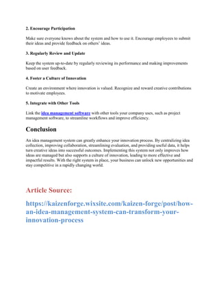 2. Encourage Participation
Make sure everyone knows about the system and how to use it. Encourage employees to submit
their ideas and provide feedback on others’ ideas.
3. Regularly Review and Update
Keep the system up-to-date by regularly reviewing its performance and making improvements
based on user feedback.
4. Foster a Culture of Innovation
Create an environment where innovation is valued. Recognize and reward creative contributions
to motivate employees.
5. Integrate with Other Tools
Link the idea management software with other tools your company uses, such as project
management software, to streamline workflows and improve efficiency.
Conclusion
An idea management system can greatly enhance your innovation process. By centralizing idea
collection, improving collaboration, streamlining evaluation, and providing useful data, it helps
turn creative ideas into successful outcomes. Implementing this system not only improves how
ideas are managed but also supports a culture of innovation, leading to more effective and
impactful results. With the right system in place, your business can unlock new opportunities and
stay competitive in a rapidly changing world.
Article Source:
https://kaizenforge.wixsite.com/kaizen-forge/post/how-
an-idea-management-system-can-transform-your-
innovation-process
 