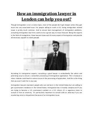 How an immigration lawyer in
London can help you out?
Though immigration is not a novice topic, most of the people don’t get deeper unless they get
stuck into any associated issue. For people willing to work in US, facing immigration related
issues is pretty much common. And to ensure best management of immigration problems,
consulting immigration law firms seems to be a great way to move forward. Being the experts
in the field of immigration, these lawyers know each & every aspect of immigration and provide
all necessary support to needy people.
According to immigration experts, consulting a good lawyer is undoubtedly the safest and
promising way to ensure a smoother processing of immigration application. This is because a
minor mistake could lead to serious issues in the processing of application. And this is the thing
that you won’t wish for in any case.
Immigration lawyers represent people who are not born in the United States but are willing to
get a permanent residence in the United States. Immigration law is heavily complex and if you
are trying to become a U.S. permanent resident or a U.S. citizen, it’s a sagacious move to
consult or hire an attorney. It's particularly important to consult with an attorney if you are
countering arrest or department because of an immigration issue.
 