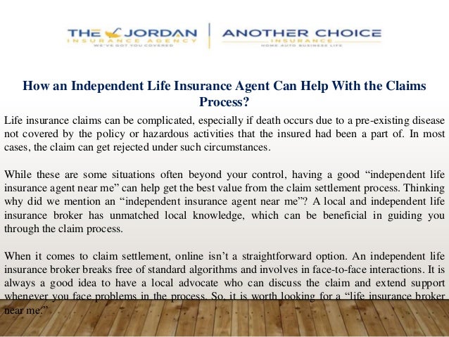 How an Independent Life Insurance Agent Can Help With the Claims
Process?
Life insurance claims can be complicated, especially if death occurs due to a pre-existing disease
not covered by the policy or hazardous activities that the insured had been a part of. In most
cases, the claim can get rejected under such circumstances.
While these are some situations often beyond your control, having a good “independent life
insurance agent near me” can help get the best value from the claim settlement process. Thinking
why did we mention an “independent insurance agent near me”? A local and independent life
insurance broker has unmatched local knowledge, which can be beneficial in guiding you
through the claim process.
When it comes to claim settlement, online isn’t a straightforward option. An independent life
insurance broker breaks free of standard algorithms and involves in face-to-face interactions. It is
always a good idea to have a local advocate who can discuss the claim and extend support
whenever you face problems in the process. So, it is worth looking for a “life insurance broker
near me.”
 