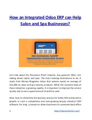 How an Integrated Odoo ERP can Help
Salon and Spa Businesses?
Let’s talk about the ‘Recession Proof’ Industry. Any guesses? Well, I am
talking about salons and spas. The most relaxing destinations to be. A
study from Money Magazine states that women spend an average of
$15,000 on salon and spa industry products. While the customer base of
these industries is growing rapidly, it is important to improve the service
quality and to earn a good amount of profit as well.
Now, how to streamline the business process for better ROI and business
growth in such a competitive and ever-growing beauty industry? ERP
software, for long, is known to allow businesses to automate back-office
1 ​https://www.biztechcs.com/
 