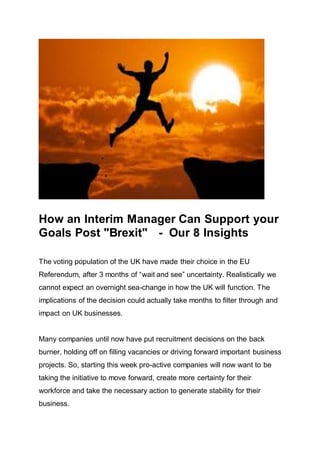 How an Interim Manager Can Support your
Goals Post "Brexit" - Our 8 Insights
The voting population of the UK have made their choice in the EU
Referendum, after 3 months of “wait and see” uncertainty. Realistically we
cannot expect an overnight sea-change in how the UK will function. The
implications of the decision could actually take months to filter through and
impact on UK businesses.
Many companies until now have put recruitment decisions on the back
burner, holding off on filling vacancies or driving forward important business
projects. So, starting this week pro-active companies will now want to be
taking the initiative to move forward, create more certainty for their
workforce and take the necessary action to generate stability for their
business.
 