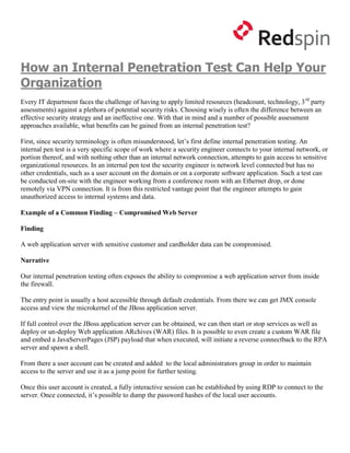 How an Internal Penetration Test Can Help Your
Organization
Every IT department faces the challenge of having to apply limited resources (headcount, technology, 3 rd party
assessments) against a plethora of potential security risks. Choosing wisely is often the difference between an
effective security strategy and an ineffective one. With that in mind and a number of possible assessment
approaches available, what benefits can be gained from an internal penetration test?

First, since security terminology is often misunderstood, let’s first define internal penetration testing. An
internal pen test is a very specific scope of work where a security engineer connects to your internal network, or
portion thereof, and with nothing other than an internal network connection, attempts to gain access to sensitive
organizational resources. In an internal pen test the security engineer is network level connected but has no
other credentials, such as a user account on the domain or on a corporate software application. Such a test can
be conducted on-site with the engineer working from a conference room with an Ethernet drop, or done
remotely via VPN connection. It is from this restricted vantage point that the engineer attempts to gain
unauthorized access to internal systems and data.

Example of a Common Finding – Compromised Web Server

Finding

A web application server with sensitive customer and cardholder data can be compromised.

Narrative

Our internal penetration testing often exposes the ability to compromise a web application server from inside
the firewall.

The entry point is usually a host accessible through default credentials. From there we can get JMX console
access and view the microkernel of the JBoss application server.

If full control over the JBoss application server can be obtained, we can then start or stop services as well as
deploy or un-deploy Web application ARchives (WAR) files. It is possible to even create a custom WAR file
and embed a JavaServerPages (JSP) payload that when executed, will initiate a reverse connectback to the RPA
server and spawn a shell.

From there a user account can be created and added to the local administrators group in order to maintain
access to the server and use it as a jump point for further testing.

Once this user account is created, a fully interactive session can be established by using RDP to connect to the
server. Once connected, it’s possible to dump the password hashes of the local user accounts.
 