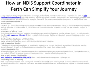 How an NDIS Support Coordinator in
Perth Can Simplify Your Journey
Living with a disability can present various challenges, but in Perth, individuals have found a lifeline in the form of NDIS
support coordination Perth (National Disability Insurance Scheme) Support Coordination. This revolutionary program aims
to empower people with disabilities by providing them with the necessary support and resources to lead fulfilling lives.
Understanding NDIS in Perth
What is NDIS?
The NDIS is a national scheme that provides support to individuals with disabilities, aiming to enhance their independence
and participation in society. In Perth, this scheme has been instrumental in revolutionizing the way disability support is
provided.
Importance of NDIS in Perth
Perth has a diverse population, including many individuals with disabilities who require tailored support to navigate daily
life. The ndis supported living perth plays a crucial role in ensuring that these individuals receive the assistance they need
to thrive.
Challenges Faced by People with Disabilities
Living with a disability often comes with significant challenges, including:
Lack of Accessible Housing
One of the primary challenges faced by people with disabilities in Perth is the limited availability of accessible housing.
Many individuals struggle to find suitable accommodation that meets their unique needs.
Limited Support Services
Additionally, there is a shortage of support services available to individuals with disabilities in Perth. This lack of resources
can make it difficult for people to access the assistance they require to live independently.
Role of NDIS Support Coordination
Ndis supported independent living perth plays a pivotal role in addressing these challenges by:
Facilitating Access to Housing
NDIS Support Coordinators work closely with individuals to identify their housing needs and connect them with suitable
accommodation options. They also assist with the necessary paperwork and provide ongoing support to ensure a smooth
transition.
 