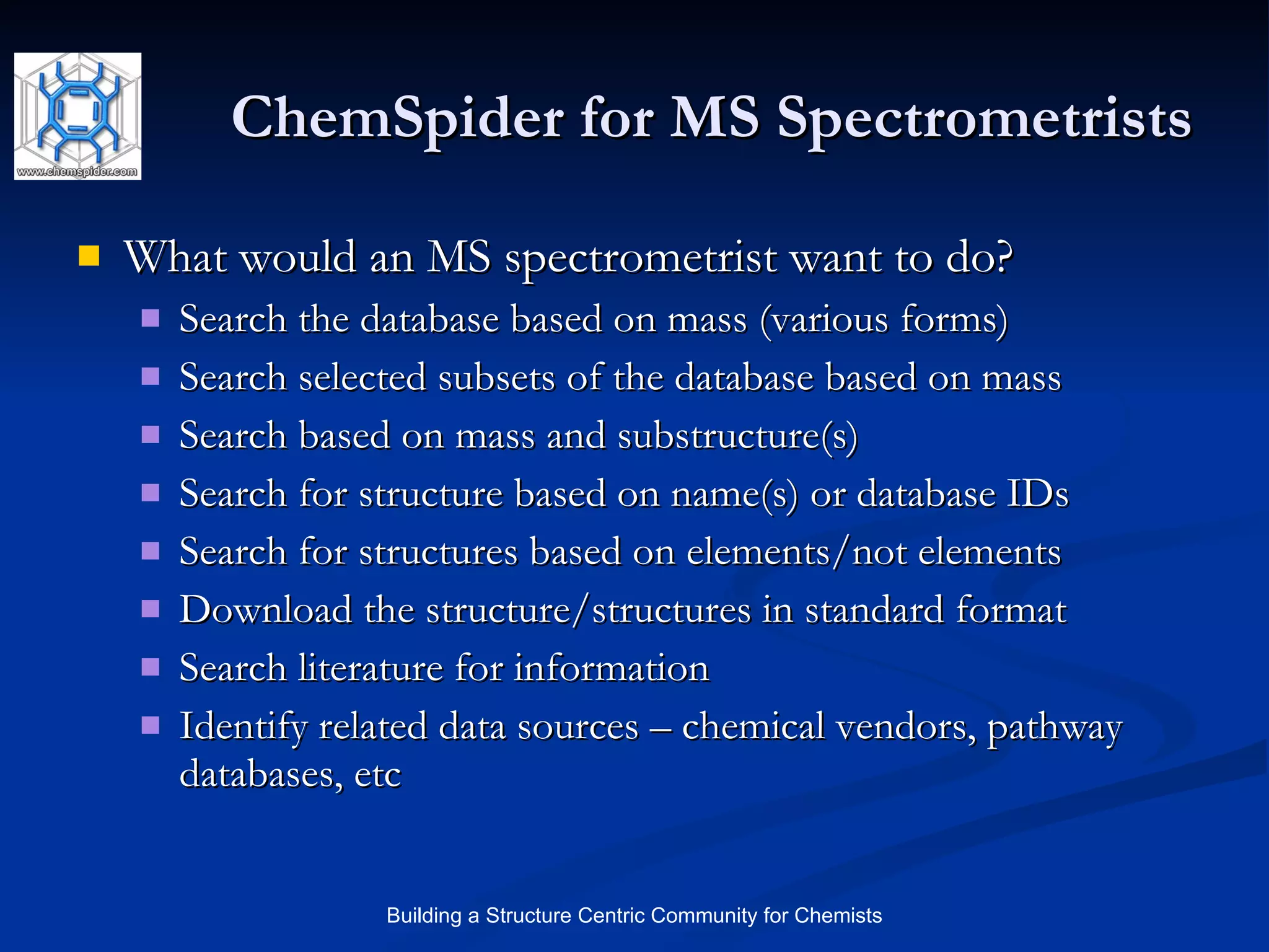 ChemSpider for MS Spectrometrists What would an MS spectrometrist want to do? Search the database based on mass (various forms) Search selected subsets of the database based on mass Search based on mass and substructure(s) Search for structure based on name(s) or database IDs Search for structures based on elements/not elements Download the structure/structures in standard format Search literature for information Identify related data sources – chemical vendors, pathway databases, etc 