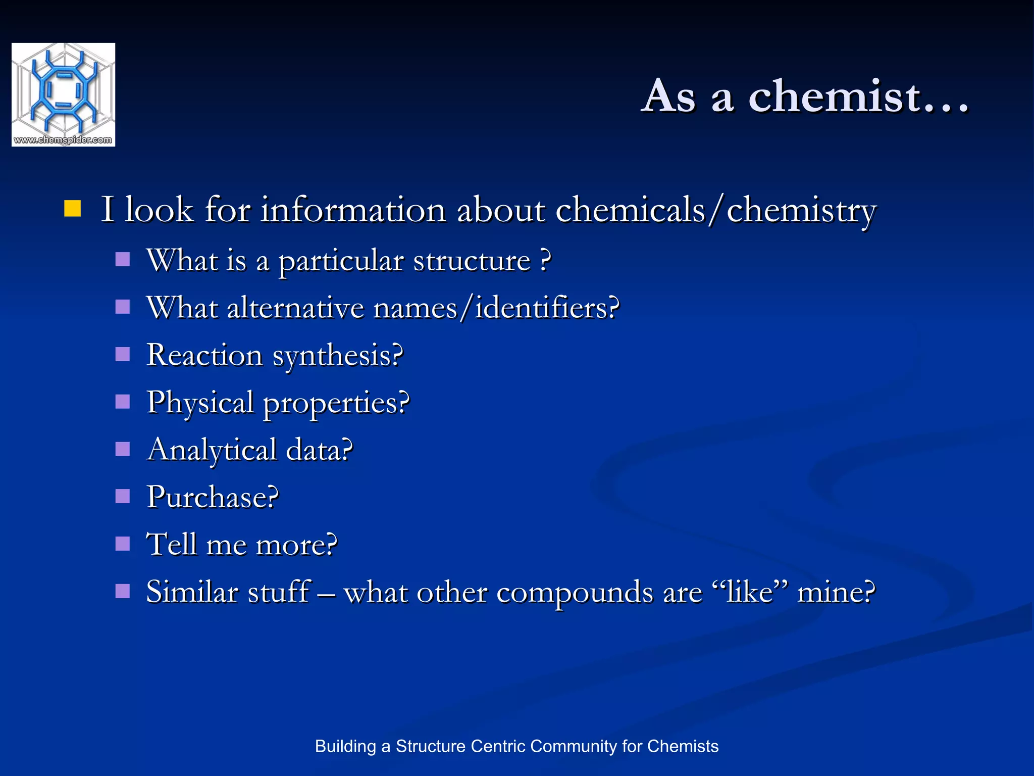 As a chemist… I look for information about chemicals/chemistry What is a particular structure ? What alternative names/identifiers? Reaction synthesis? Physical properties? Analytical data? Purchase? Tell me more? Similar stuff – what other compounds are “like” mine? 