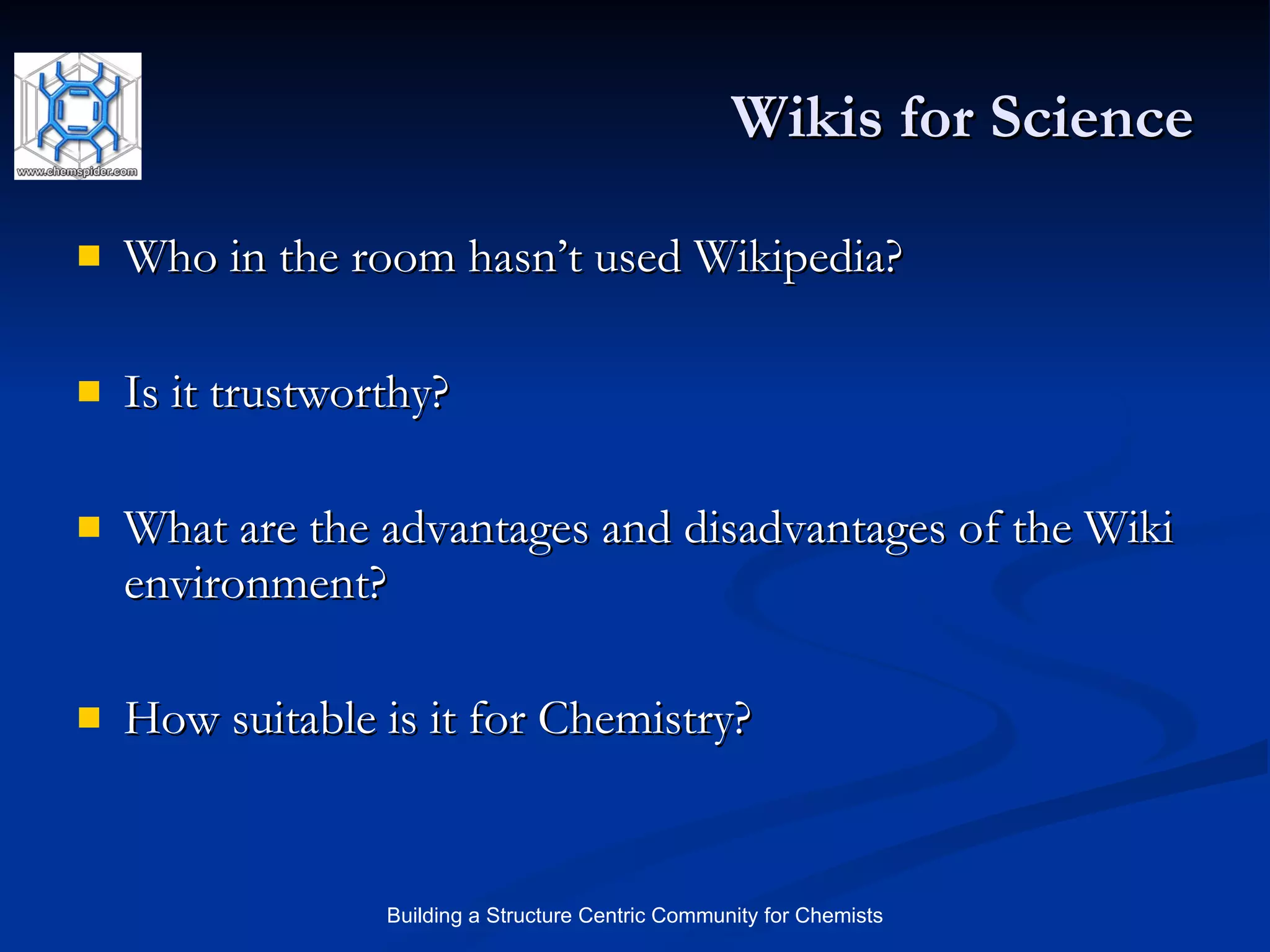 Wikis for Science Who in the room hasn’t used Wikipedia? Is it trustworthy? What are the advantages and disadvantages of the Wiki environment? How suitable is it for Chemistry? 