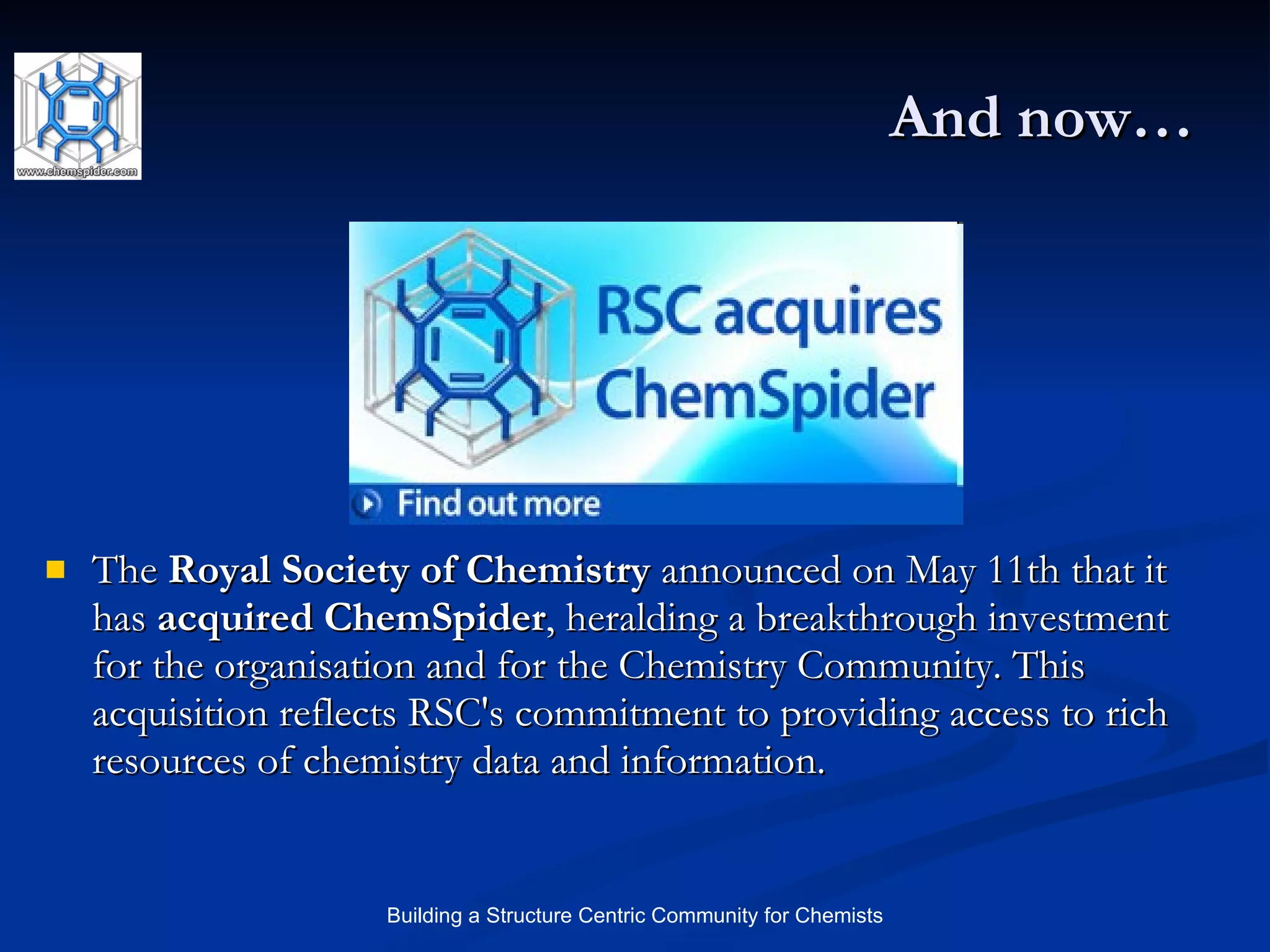 And now… The  Royal Society of Chemistry  announced on May 11th that it has  acquired ChemSpider , heralding a breakthrough investment for the organisation and for the Chemistry Community. This acquisition reflects RSC's commitment to providing access to rich resources of chemistry data and information.  