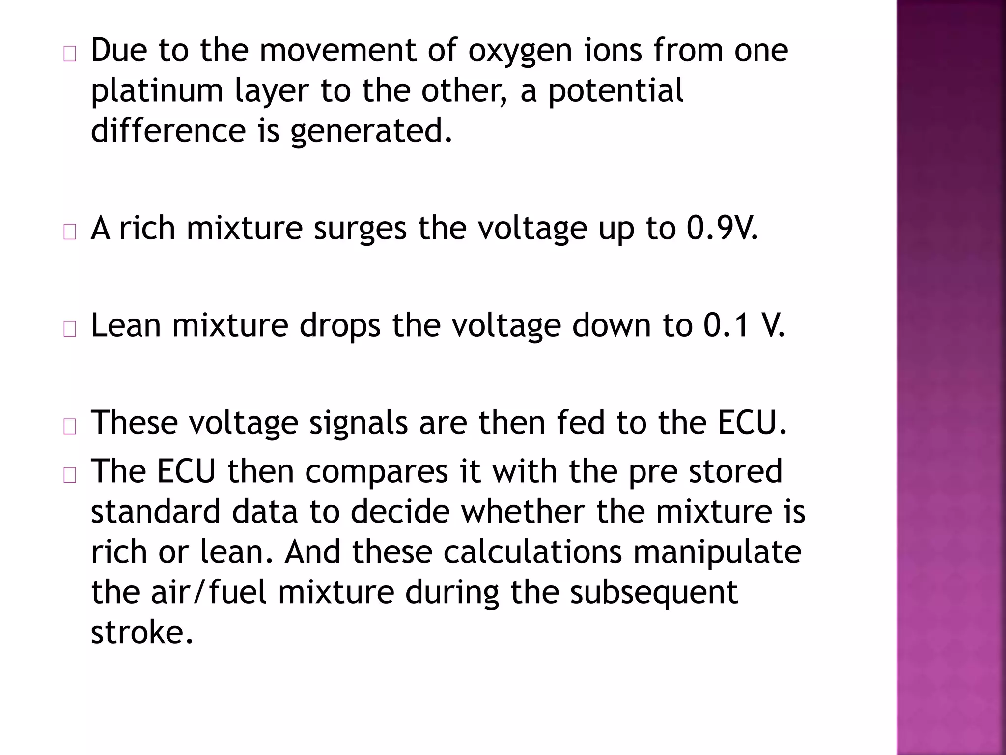 Due to the movement of oxygen ions from one 
platinum layer to the other, a potential 
difference is generated. 
A rich mixture surges the voltage up to 0.9V. 
Lean mixture drops the voltage down to 0.1 V. 
These voltage signals are then fed to the ECU. 
The ECU then compares it with the pre stored 
standard data to decide whether the mixture is 
rich or lean. And these calculations manipulate 
the air/fuel mixture during the subsequent 
stroke. 
 