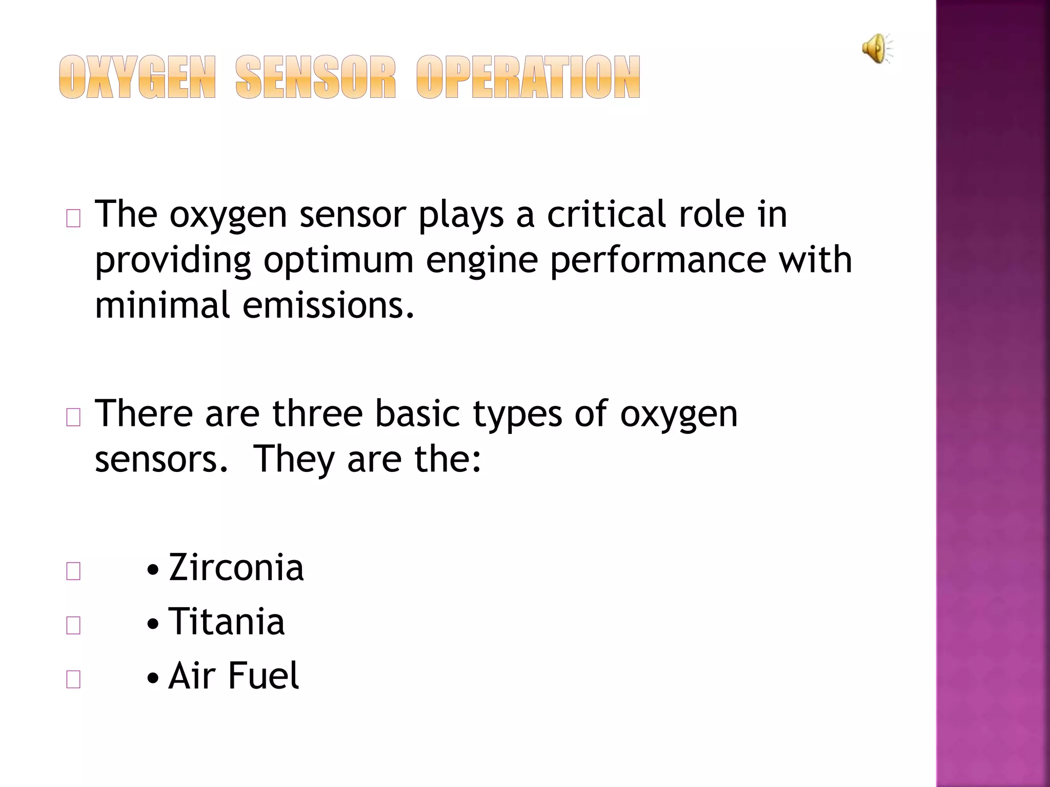 The oxygen sensor plays a critical role in 
providing optimum engine performance with 
minimal emissions. 
There are three basic types of oxygen 
sensors. They are the: 
• Zirconia 
•Titania 
• Air Fuel 
 