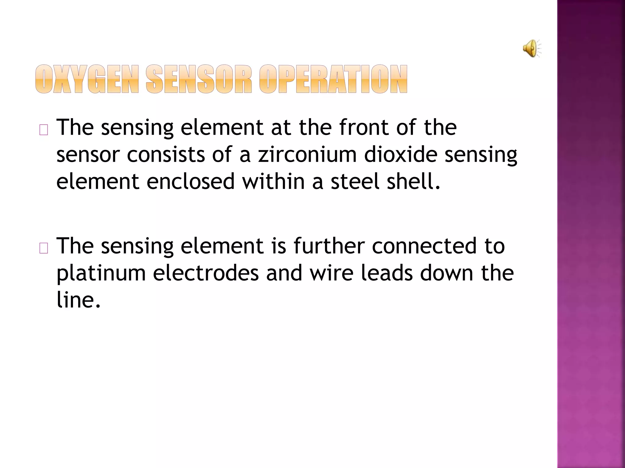 The sensing element at the front of the 
sensor consists of a zirconium dioxide sensing 
element enclosed within a steel shell. 
The sensing element is further connected to 
platinum electrodes and wire leads down the 
line. 
 