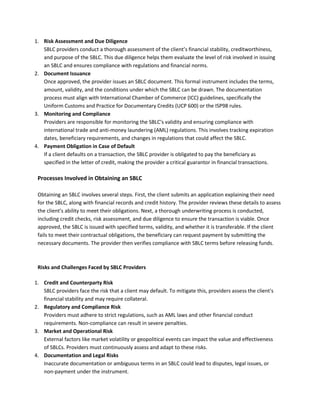 1. Risk Assessment and Due Diligence
SBLC providers conduct a thorough assessment of the client’s financial stability, creditworthiness,
and purpose of the SBLC. This due diligence helps them evaluate the level of risk involved in issuing
an SBLC and ensures compliance with regulations and financial norms.
2. Document Issuance
Once approved, the provider issues an SBLC document. This formal instrument includes the terms,
amount, validity, and the conditions under which the SBLC can be drawn. The documentation
process must align with International Chamber of Commerce (ICC) guidelines, specifically the
Uniform Customs and Practice for Documentary Credits (UCP 600) or the ISP98 rules.
3. Monitoring and Compliance
Providers are responsible for monitoring the SBLC's validity and ensuring compliance with
international trade and anti-money laundering (AML) regulations. This involves tracking expiration
dates, beneficiary requirements, and changes in regulations that could affect the SBLC.
4. Payment Obligation in Case of Default
If a client defaults on a transaction, the SBLC provider is obligated to pay the beneficiary as
specified in the letter of credit, making the provider a critical guarantor in financial transactions.
Processes Involved in Obtaining an SBLC
Obtaining an SBLC involves several steps. First, the client submits an application explaining their need
for the SBLC, along with financial records and credit history. The provider reviews these details to assess
the client’s ability to meet their obligations. Next, a thorough underwriting process is conducted,
including credit checks, risk assessment, and due diligence to ensure the transaction is viable. Once
approved, the SBLC is issued with specified terms, validity, and whether it is transferable. If the client
fails to meet their contractual obligations, the beneficiary can request payment by submitting the
necessary documents. The provider then verifies compliance with SBLC terms before releasing funds.
Risks and Challenges Faced by SBLC Providers
1. Credit and Counterparty Risk
SBLC providers face the risk that a client may default. To mitigate this, providers assess the client's
financial stability and may require collateral.
2. Regulatory and Compliance Risk
Providers must adhere to strict regulations, such as AML laws and other financial conduct
requirements. Non-compliance can result in severe penalties.
3. Market and Operational Risk
External factors like market volatility or geopolitical events can impact the value and effectiveness
of SBLCs. Providers must continuously assess and adapt to these risks.
4. Documentation and Legal Risks
Inaccurate documentation or ambiguous terms in an SBLC could lead to disputes, legal issues, or
non-payment under the instrument.
 