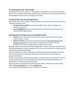 The Misconception of the “SBLC Provider”
Many platforms and brokers claim to be “SBLC providers,” claiming they can issue or lease these SBLC
directly. This is a misnomer. Only banks or qualified financial institutions, such as General Credit Finance
and Development Limited, have the authority to issue an SBLC.
Avoiding Standby Letter of Credit (SBLC) Frauds
Misconceptions about “SBLC providers” lead to frequent scams in the bank financial instrument sector.
Companies should be wary of:
 Too-Good-to-Be-True Offers: Promises of quick SBLC issuance without due diligence or
adequate requirements.
 Lack of Transparency: Entities unwilling to provide clear information about their process or
affiliations with recognized banks.
Identifying Genuine Standby Letters of Credit (SBLC) Providers
 Referrals: Ask for referrals from trusted business contacts or advisors who’ve successfully
acquired an SBLC in the past.
 Contact The Experts: Government licensed money lenders like General Credit Finance and
Development Limited are the right channels through which you can obtain real bank
instruments such as SBLC, bank guarantees, and other letters of credit.
Acquiring an SBLC can be complex, but with the right guidance, it doesn’t have to be. At General Credit
Finance and Development Limited, we specialize in the issuance and monetization of Standby Letters of
Credit (SBLC) and Bank Guarantees (BG).
Since our establishment in 1973, we have been a trusted financial partner for businesses around the
world. As a government licensed money lender based in Hong Kong, we bring over 50 years of
experience to the table.
We offer a diverse range of tailored financial solutions, including Business Loans, SME Loans, Collateral
Transfers, trade finance, and various Bank Financial Instruments, especially bank guarantees and
standby letters of credit issuance and monetization.
Get in touch with us to dive deeper into tailored financial solutions crafted for your business needs.
Website: https://www.gcfdl.com || Email: info@gcfdl.com
If you enjoyed this SBLC guide, please share it so others can read it too.
 