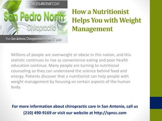 How a Nutritionist
Helps You with Weight
Management
Millions of people are overweight or obese in this nation, and this
statistic continues to rise as convenience eating and poor health
education continue. Many people are turning to nutritional
counseling so they can understand the science behind food and
energy. Patients discover that a nutritionist can help people with
weight management by focusing on certain aspects of the human
body.
For more information about chiropractic care in San Antonio, call us
(210) 490-9169 or visit our website at http://spncc.com
 