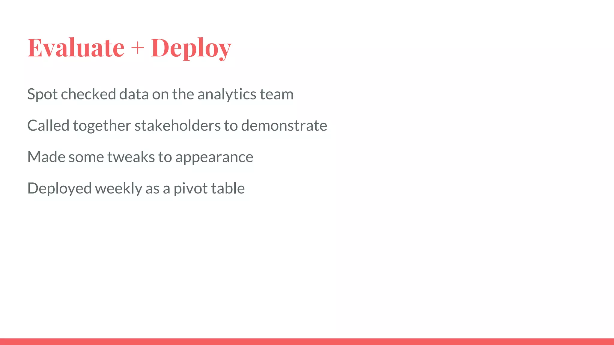 Evaluate + Deploy
Spot checked data on the analytics team
Called together stakeholders to demonstrate
Made some tweaks to appearance
Deployed weekly as a pivot table
 
