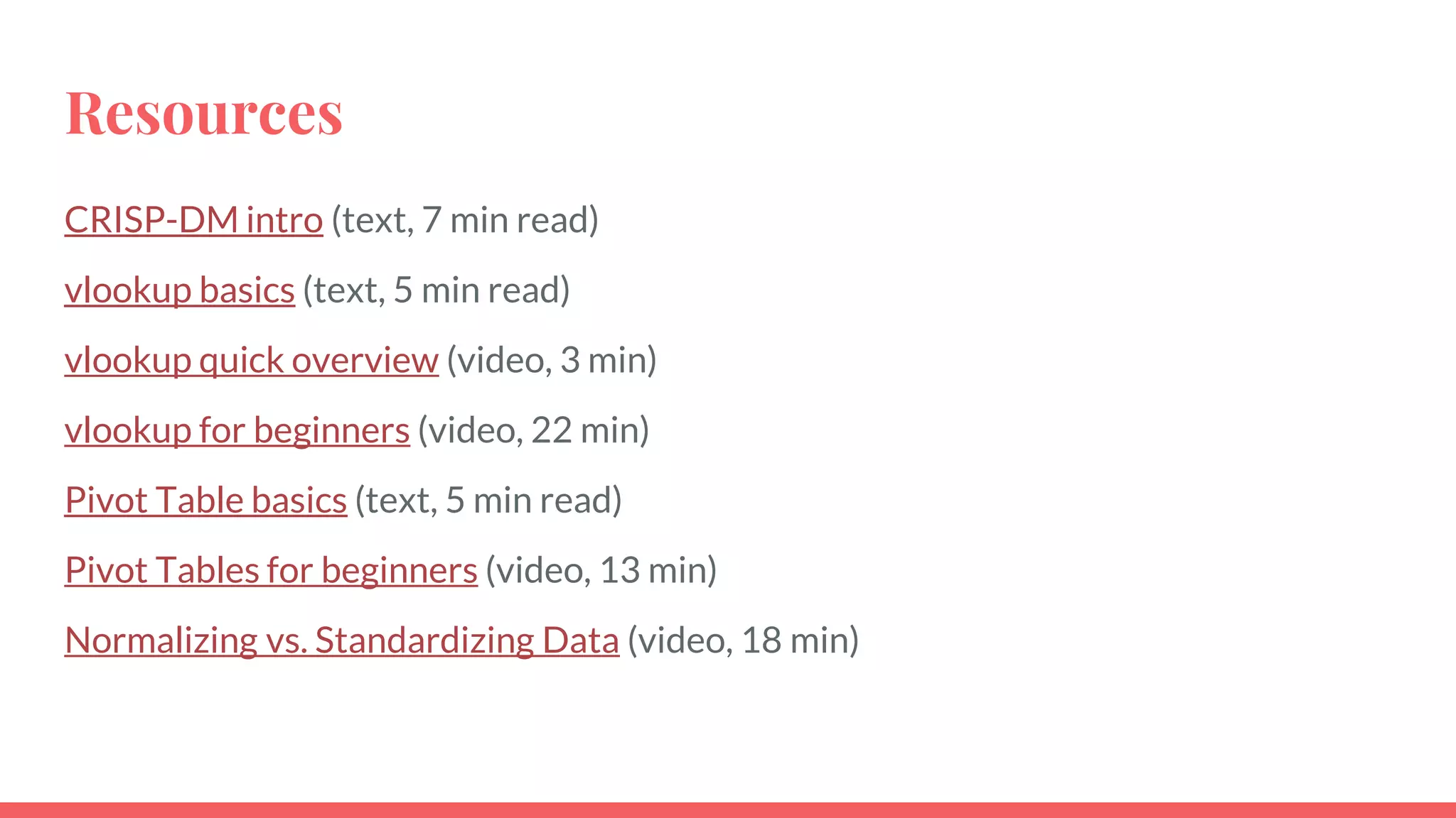 Resources
CRISP-DM intro (text, 7 min read)
vlookup basics (text, 5 min read)
vlookup quick overview (video, 3 min)
vlookup for beginners (video, 22 min)
Pivot Table basics (text, 5 min read)
Pivot Tables for beginners (video, 13 min)
Normalizing vs. Standardizing Data (video, 18 min)
 