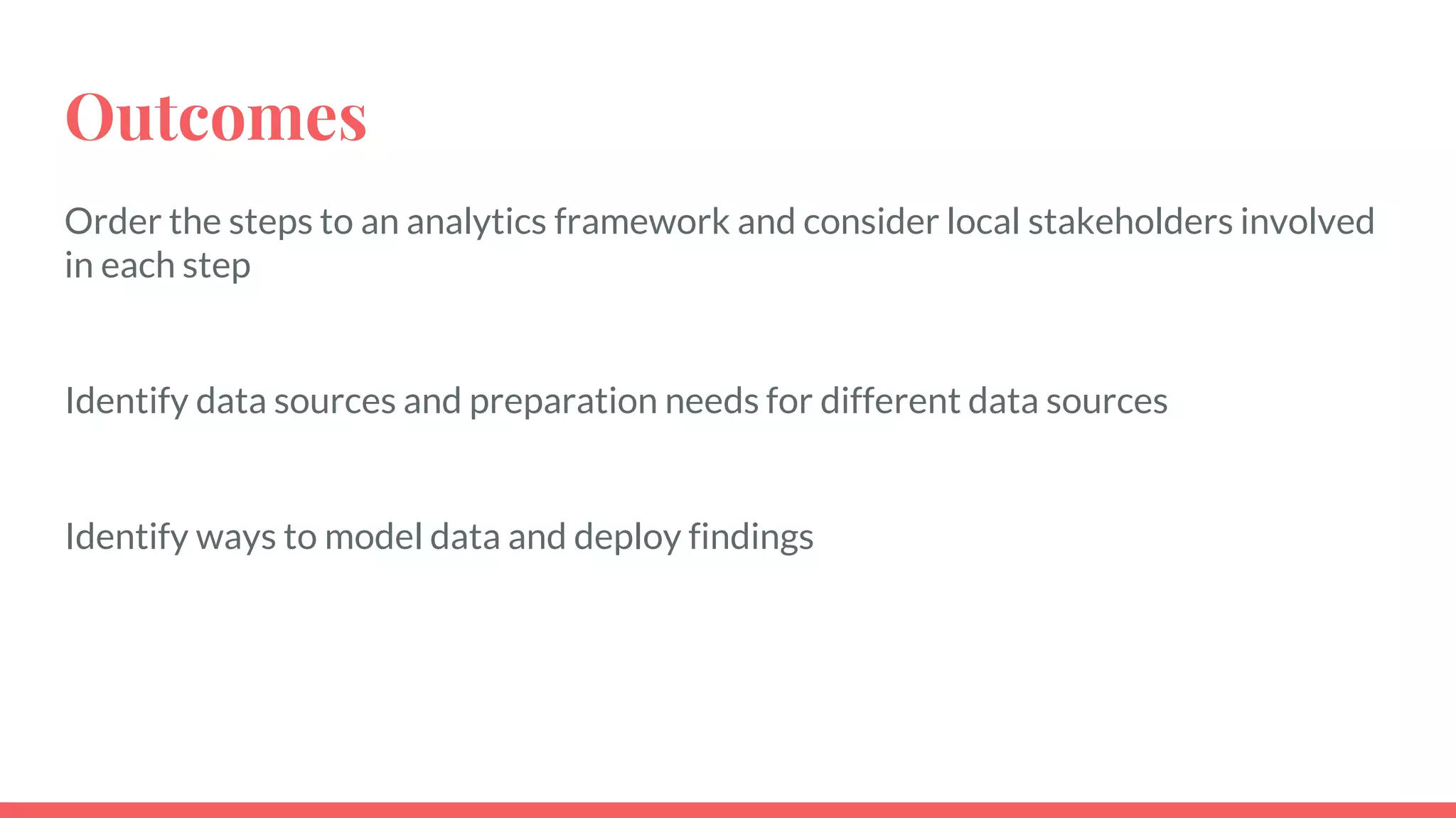 Outcomes
Order the steps to an analytics framework and consider local stakeholders involved
in each step
Identify data sources and preparation needs for different data sources
Identify ways to model data and deploy findings
 