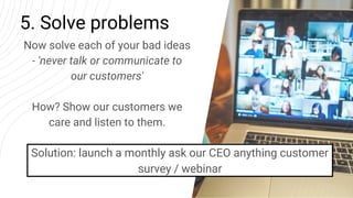5. Solve problems
Now solve each of your bad ideas
- 'never talk or communicate to
our customers'
How? Show our customers ...