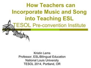 Kristin Lems
Professor, ESL/Bilingual Education
National Louis University
TESOL 2014, Portland, OR
How Teachers can
Incorporate Music and Song
into Teaching ESL
TESOL Pre-convention Institute
 