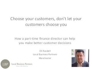 How a part-time finance director can help
you make better customer decisions
Oli Randell
Local Business Partners
Manchester
Choose your customers, don’t let your
customers choose you
The advantages of employing a
part-time finance director are to
do with sharing the
risk, efficiency of investment
and making significant
improvements to profits.
.
 