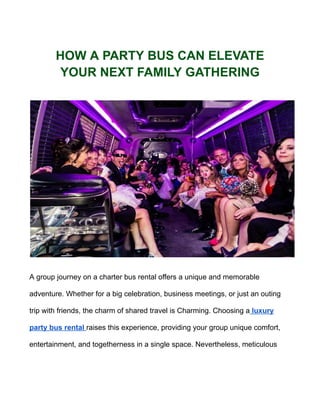HOW A PARTY BUS CAN ELEVATE
YOUR NEXT FAMILY GATHERING
A group journey on a charter bus rental offers a unique and memorable
adventure. Whether for a big celebration, business meetings, or just an outing
trip with friends, the charm of shared travel is Charming. Choosing a luxury
party bus rental raises this experience, providing your group unique comfort,
entertainment, and togetherness in a single space. Nevertheless, meticulous
 