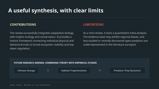 A useful synthesis, with clear limits
CONTRIBUTIONS
The review successfully integrates adaptation biology
with trophic ecology and conservation. It provides a
holistic framework connecting individual physical and
behavioral traits to broad ecosystem stability and top-
down regulation.
LIMITATIONS
As a mini-review, it lacks a quantitative meta-analysis.
The evidence base may exhibit regional biases, and
less-studied or recently discovered apex predators are
underrepresented in the literature surveyed.
FUTURE RESEARCH AGENDA: COMBINING THEORY WITH EMPIRICAL STUDIES
Climate Change ✕ Habitat Fragmentation ✕ Predator–Prey Dynamics
Akash (2026), Methods 2.4 and Discussion.
 