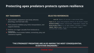 Protecting apex predators protects system resilience
KEY TAKEAWAYS
1 Apex-predator adaptations span body, behavior,
physiology, and food-web roles.
2 Their presence stabilizes prey, limits mesopredators, and
supports diversity.
3 Declines can trigger cascades from herbivores to
vegetation.
4 Conservation must protect habitat, connectivity, prey, and
coexistence together.
SELECTED REFERENCES
Akash MS. Masters of survival: A mini review (2026).
‑
Ripple et al. Status and ecological effects of the world’s largest
carnivores (2014).
Ritchie & Johnson. Predator interactions, mesopredator release and
conservation (2009).
Morris & Letnic. Removal of an apex predator initiates a trophic
cascade (2017).
Johnson, Isaac & Fisher. Rarity of a top predator triggers
continent wide collapse (2006).
‑
"THE STRONGEST PREDATORS ARE ALSO AMONG THE MOST CONSEQUENTIAL
ECOSYSTEM ENGINEERS."
THANK YOU!
 