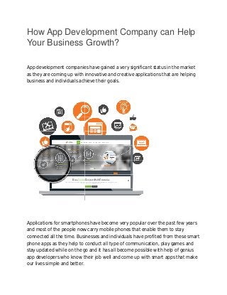 How App Development Company can Help 
Your Business Growth? 
App development companies have gained a very significant status in the market 
as they are coming up with innovative and creative applications that are helping 
business and individuals achieve 
their goals. 
Applications for smartphones have become very popular over the past few years 
and most of the people now carry mobile phones that enable them to stay 
connected all the time. Businesses and individuals have profited from these smart 
phone apps s as they help to conduct all type of communication, play games and 
stay updated while on the go and it has all become possible with help of genius 
app developers who know their job well and come up with smart apps that make 
our lives simple and better. 
 