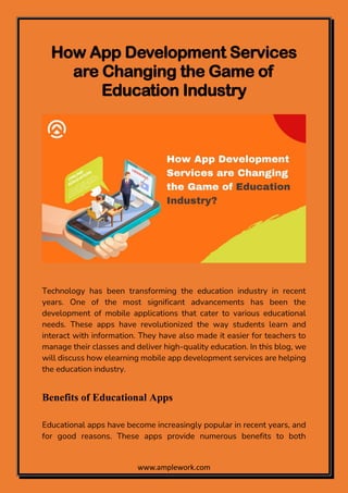 www.amplework.com
How App Development Services
are Changing the Game of
Education Industry
Technology has been transforming the education industry in recent
years. One of the most significant advancements has been the
development of mobile applications that cater to various educational
needs. These apps have revolutionized the way students learn and
interact with information. They have also made it easier for teachers to
manage their classes and deliver high-quality education. In this blog, we
will discuss how elearning mobile app development services are helping
the education industry.
Benefits of Educational Apps
Educational apps have become increasingly popular in recent years, and
for good reasons. These apps provide numerous benefits to both
 
