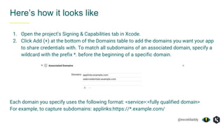 @exceldaddy
1. Open the project’s Signing & Capabilities tab in Xcode.
2. Click Add (+) at the bottom of the Domains table to add the domains you want your app
to share credentials with. To match all subdomains of an associated domain, specify a
wildcard with the prefix *. before the beginning of a specific domain.
Each domain you specify uses the following format: <service>:<fully qualified domain>
For example, to capture subdomains: applinks:https://*.example.com/
Here’s how it looks like
 