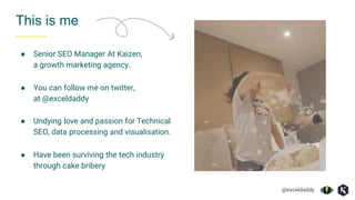 @exceldaddy
● Have been surviving the tech industry
through cake bribery
● Undying love and passion for Technical
SEO, data processing and visualisation.
This is me
● Senior SEO Manager At Kaizen,
a growth marketing agency.
● You can follow me on twitter,
at @exceldaddy
 