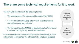 @exceldaddy
The file’s URL should match the following format:
● The uncompressed file size cannot be greater than 128KB.
● You must host the file using https:// with a valid certificate
and without using any redirects.
● The file must have the MIME type application/pkcs7-mime and
it must be CMS signed by a valid TLS certificate.
If the app needs to be connected to more than one website, such as
subdomains or microsites, this all needs to be listed and uploaded.
There are some technical requirements for it to work
Website
contains
association
file
App
contains
entitlement
file
 