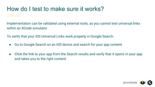 @exceldaddy
How do I test to make sure it works?
Implementation can be validated using external tools, as you cannot test universal links
within an XCode simulator.
To verify that your iOS Universal Links work properly in Google Search:
● Go to Google Search on an iOS device and search for your app content.
● Click the link to your app from the Search results and verify that it opens in your app
and takes you to the right content.
 