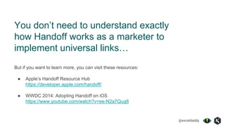 @exceldaddy
You don’t need to understand exactly
how Handoff works as a marketer to
implement universal links…
But if you want to learn more, you can visit these resources:
● Apple’s Handoff Resource Hub
https://developer.apple.com/handoff/
● WWDC 2014: Adopting Handoff on iOS
https://www.youtube.com/watch?v=ee-N2a7Qug8
 